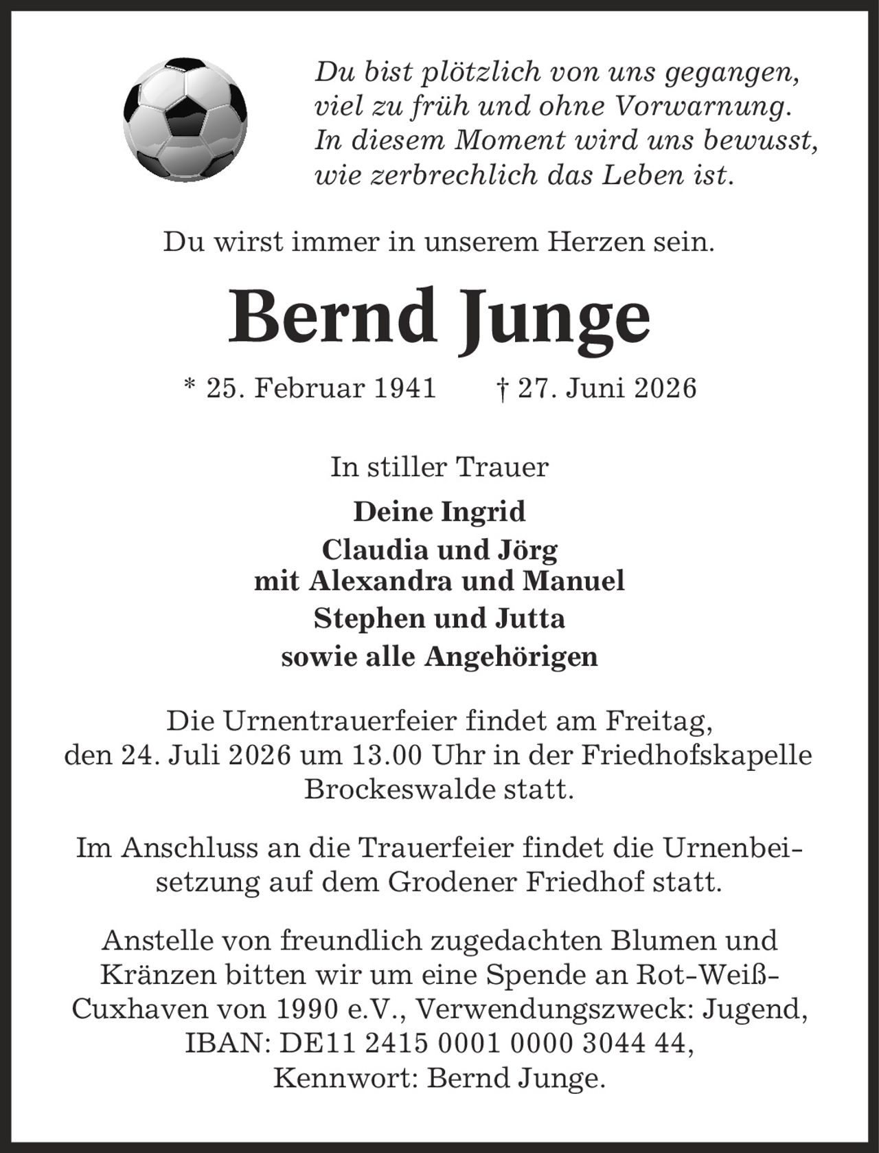 Du bist plötzlich von uns gegangen, viel zu früh und ohne Vorwarnung. In diesem Moment wird uns bewusst, wie zerbrechlich das Leben ist. Du wirst immer in unserem Herzen sein. Bernd Junge * 25. Februar 1941 | 27. Juni 2026 In stiller Trauer Deine Ingrid Claudia und Jörg mit Alexandra und Manuel Stephen und Jutta sowie alle Angehörigen Die Urnentrauerfeier findet am Freitag, den 24. Juli 2026 um 13.00 Uhr in der Friedhofskapelle Brockeswalde statt. Im Anschluss an die Trauerfeier findet die Urnenbei-setzung auf dem Grodener Friedhof statt. Anstelle von freundlich zugedachten Blumen und Kränzen bitten wir um eine Spende an Rot-Weiß- Cuxhaven von 1990 e.V., Verwendungszweck: Jugend, IBAN: DE11 2415 0001 0000 3044 44, Kennwort: Bernd Junge.