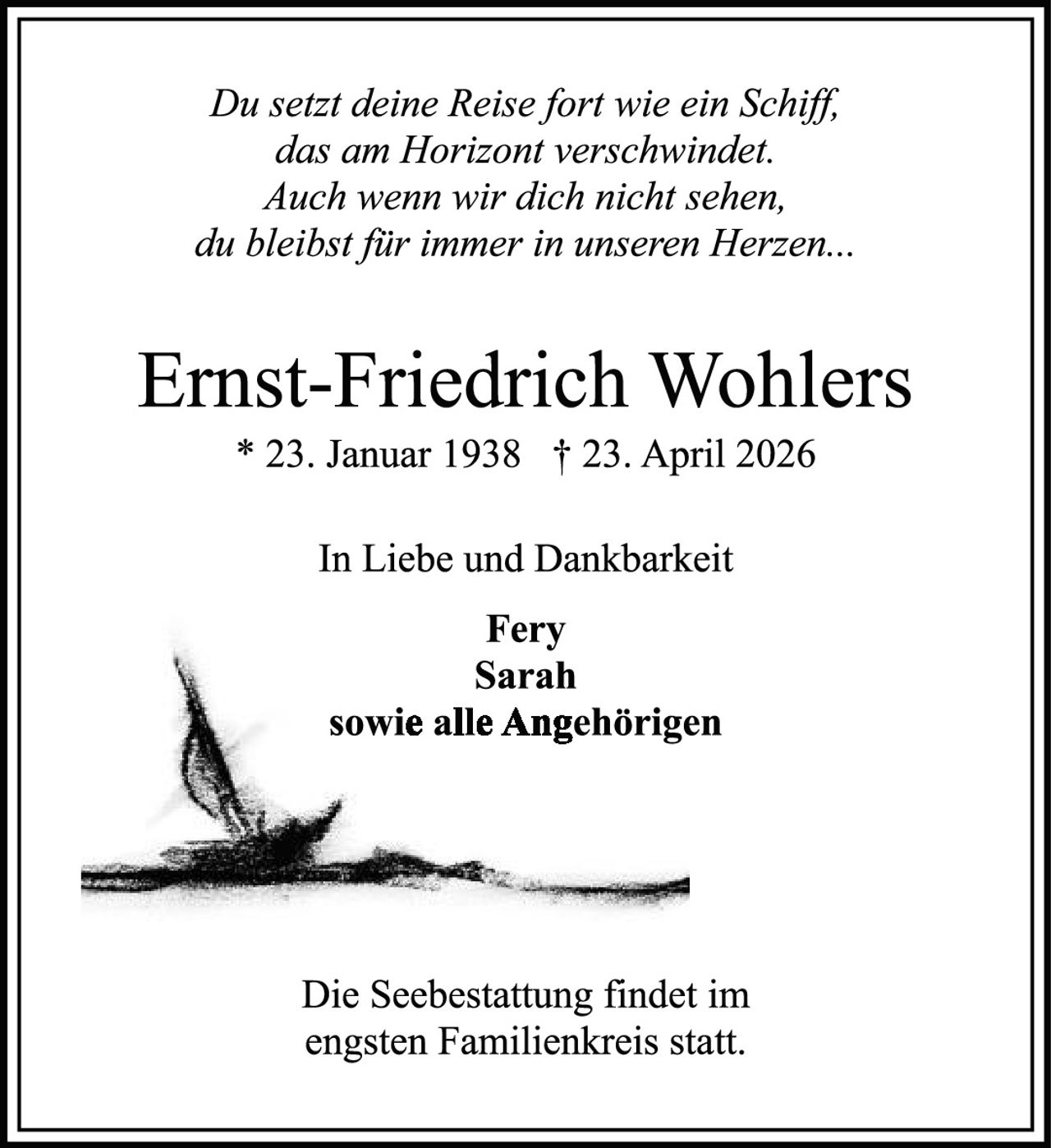 <p><i>Du setzt deine Reise fort wie ein Schiff,<br>das am Horizont verschwindet.<br>Auch wenn wir dich nicht sehn,<br>du bleibst für immer in unseren Herzen...</i></p><p><strong>Ernst-Friedrich Wohlers</strong><br>* 23. Januar 1938 † 23. April 2026</p><p>In Liebe und Dankbarkeit</p><p><strong>Fery<br>Sarah<br>sowie alle Angehörigen</strong></p><p>Die Seebestattung findet im<br>engsten Familienkreis statt.</p>