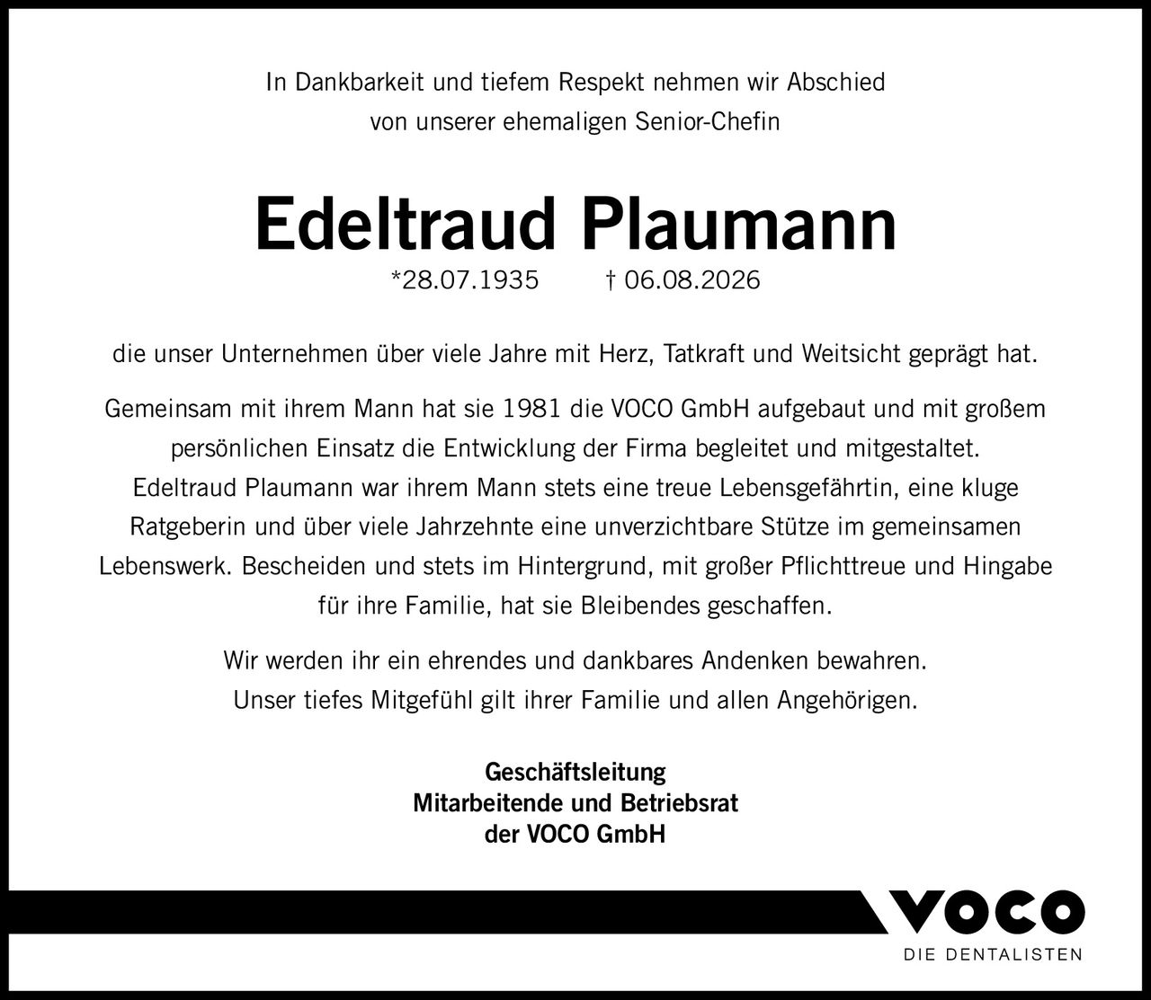 <p>In Dankbarkeit und tiefem Respekt nehmen wir Abschied von unserer ehemaligen Senior-Chefin</p>

<p><strong>Edeltraud Plaumann</strong><br>*28.07.1935 † 06.08.2026</p>

<p>die unser Unternehmen über viele Jahre mit Herz, Tatkraft und Weitsicht geprägt hat.</p>

<p>Gemeinsam mit ihrem Mann hat sie 1981 die VOCO GmbH aufgebaut und mit großem persönlichen Einsatz die Entwicklung der Firma begleitet und mitgestaltet.</p>

<p>Edeltraud Plaumann war ihrem Mann stets eine treue Lebensgefährtin, eine kluge Ratgeberin und über viele Jahrzehnte eine unverzichtbare Stütze im gemeinsamen Lebenswerk. Bescheiden und stets im Hintergrund, mit großer Pflichttreue und Hingabe für ihre Familie, hat sie Bleibendes geschaffen.</p>

<p>Wir werden ihr ein ehrendes und dankbares Andenken bewahren. Unser tiefes Mitgefühl gilt ihrer Familie und allen Angehörigen.</p>

<p><strong>Geschäftsleitung</strong><br><strong>Mitarbeitende und Betriebsrat</strong><br><strong>der VOCO GmbH</strong></p>