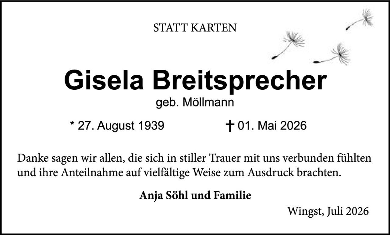 <p><strong>STATT KARTEN</strong></p>

<p><strong>Gisela Breitsprecher</strong><br>geb. Möllmann</p>

<p>* 27. August 1939                    + 01. Mai 2026</p>

<p>Danke sagen wir allen, die sich in stiller Trauer mit uns verbunden fühlten und ihre Anteilnahme auf vielfältige Weise zum Ausdruck brachten.</p>

<p><strong>Anja Söhl und Familie</strong></p>

<p>Wingst, Juli 2026</p>