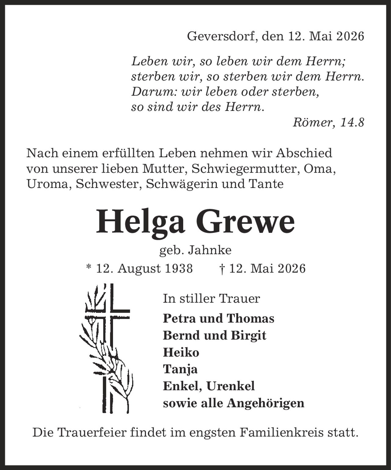 Geversdorf, den 12. Mai 2026 Leben wir, so leben wir dem Herrn; sterben wir, so sterben wir dem Herrn. Darum: wir leben oder sterben, so sind wir des Herrn. Römer, 14.8 Nach einem erfüllten Leben nehmen wir Abschied von unserer lieben Mutter, Schwiegermutter, Oma, Uroma, Schwester, Schwägerin und Tante Helga Grewe geb. Jahnke * 12. August 1938 | 12. Mai 2026 In stiller Trauer Petra und Thomas Bernd und Birgit Heiko Tanja Enkel, Urenkel sowie alle Angehörigen Die Trauerfeier findet im engsten Familienkreis statt.