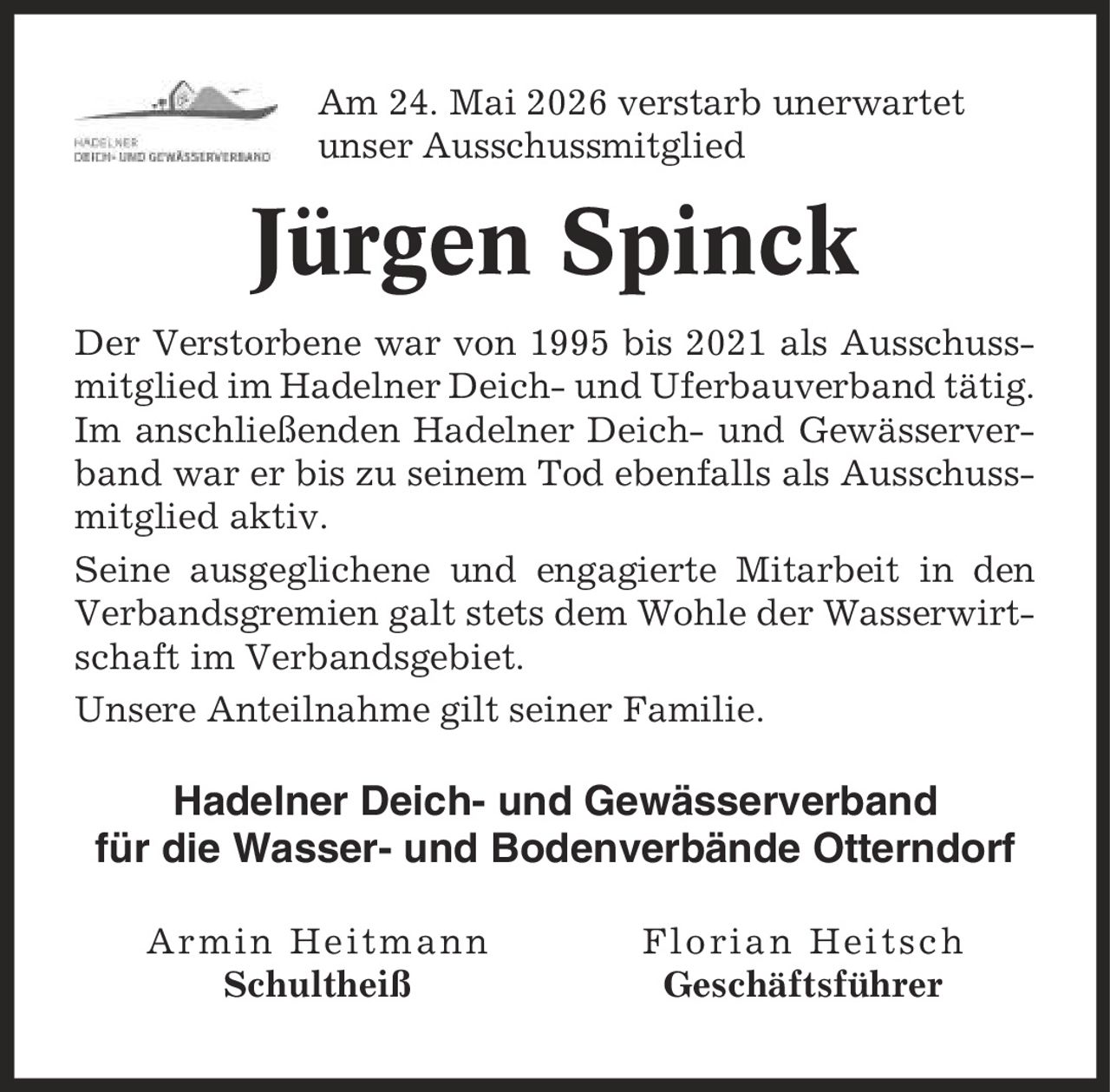 Am 24. Mai 2026 verstarb unerwartet unser Ausschussmitglied Jürgen Spinck Der Verstorbene war von 1995 bis 2021 als Ausschussmitglied im Hadelner Deich- und Uferbauverband tätig. Im anschließenden Hadelner Deich- und Gewässerverband war er bis zu seinem Tod ebenfalls als Ausschussmitglied aktiv. Seine ausgeglichene und engagierte Mitarbeit in den Verbandsgremien galt stets dem Wohle der Wasserwirtschaft im Verbandsgebiet. Unsere Anteilnahme gilt seiner Familie. Hadelner Deich- und Gewässerverband für die Wasser- und Bodenverbände Otterndorf Armin Heitmann Florian Heitsch Schultheiß Geschäftsführer