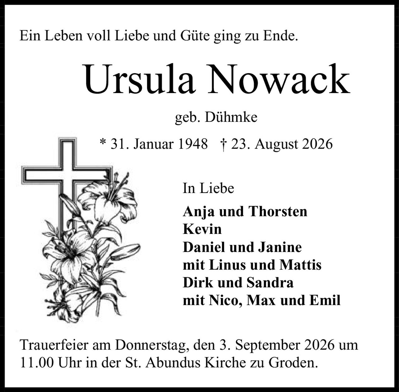 <p>Ein Leben voll Liebe und Güte ging zu Ende.</p><p><strong>Ursula Nowack</strong><br>geb. Dühmke<br>* 31. Januar 1948 † 23. August 2026</p><p>In Liebe</p><p><strong>Anja und Thorsten</strong><br><strong>Kevin</strong><br><strong>Daniel und Janine</strong><br>mit Linus und Mattis<br><strong>Dirk und Sandra</strong><br>mit Nico, Max und Emil</p><p>Trauerfeier am Donnerstag, den 3. September 2026 um 11.00 Uhr in der St. Abundus Kirche zu Groden.</p>
