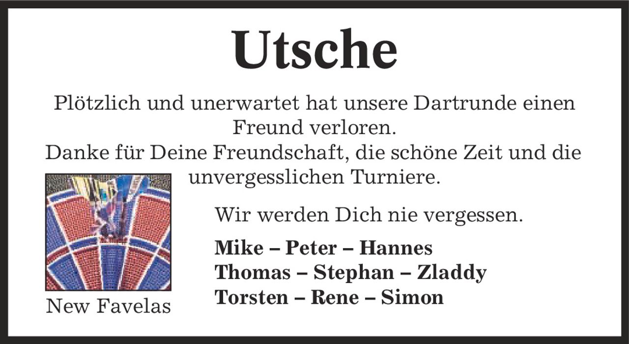 Utsche Plötzlich und unerwartet hat unsere Dartrunde einen Freund verloren. Danke für Deine Freundschaft, die schöne Zeit und die unvergesslichen Turniere. Wir werden Dich nie vergessen. Mike - Peter - Hannes Thomas - Stephan - Zladdy Torsten - Rene - Simon New Favelas