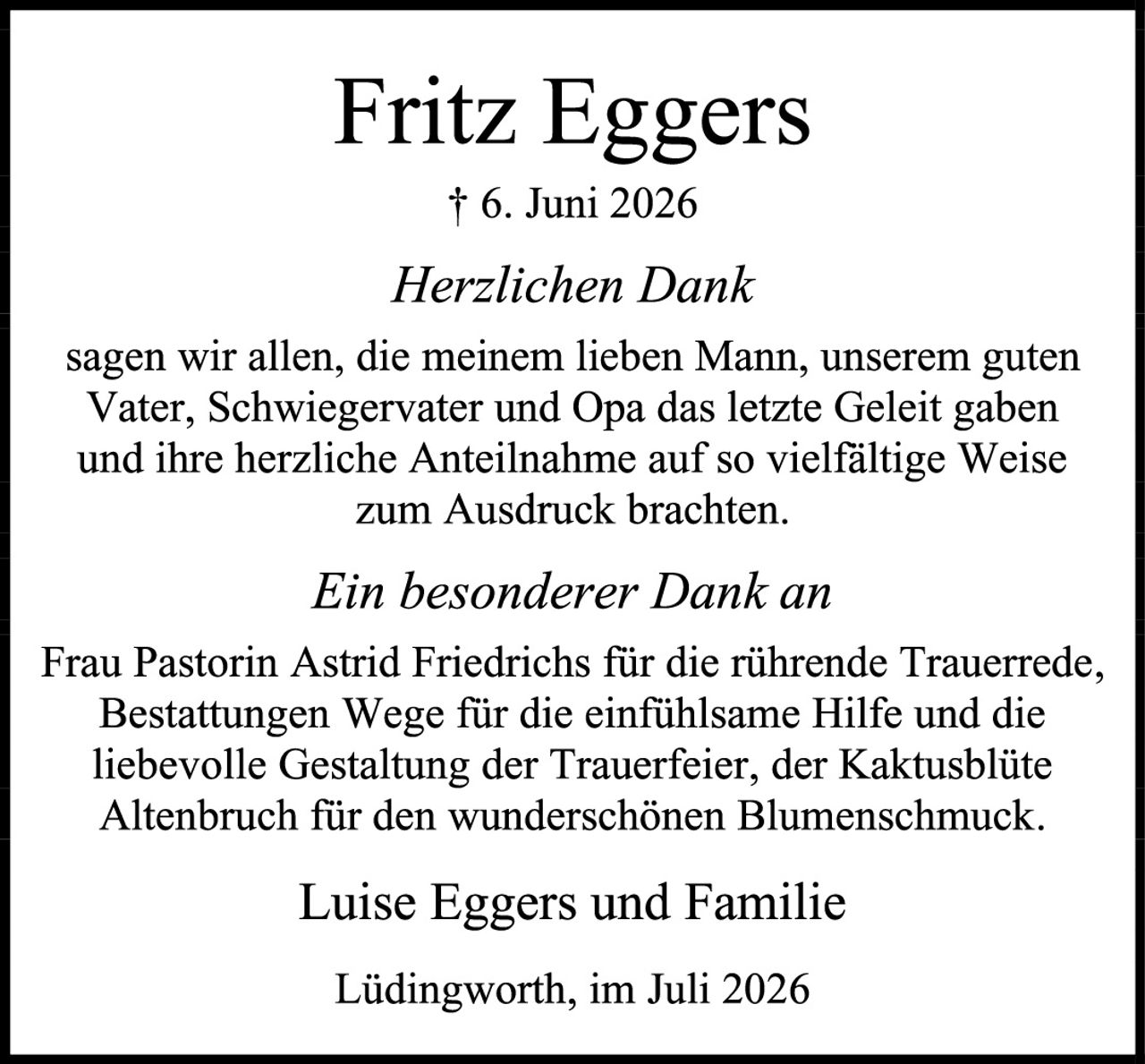 <p><strong>Fritz Eggers</strong></p>
<p>† 6. Juni 2026</p>
<p><i>Herzlichen Dank</i></p>
<p>sagen wir allen, die meinem lieben Mann, unserem guten Vater, Schwiegervater und Opa das letzte Geleit gaben und ihre herzliche Anteilnahme auf so vielfältige Weise zum Ausdruck brachten.</p>
<p><i>Ein besonderer Dank an</i></p>
<p>Frau Pastorin Astrid Friedrichs für die führende Trauerrede, Bestattungen Wege für die einfühlsame Hilfe und die liebevolle Gestaltung der Trauerfeier, der Kaktusblüte Altenbruch für den wunderschönen Blumenschmuck.</p>
<p>Luise Eggers und Familie</p>
<p>Lüdingworth, im Juli 2026</p>