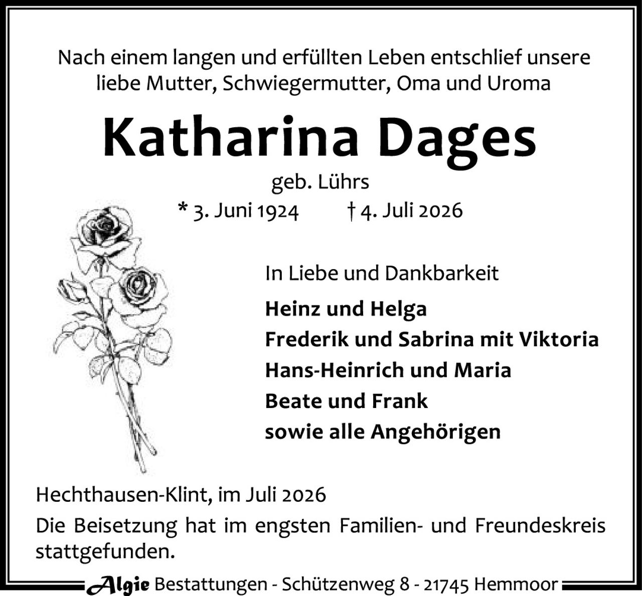 <p>Nach einem langen und erfüllten Leben entschlief unsere liebe Mutter, Schwiegermutter, Oma und Uroma</p>

<p><strong>Katharina Dages</strong></p>

<p>geb. Lührs</p>

<p>* 3. Juni 1924     † 4. Juli 2026</p>

<p>In Liebe und Dankbarkeit</p>

<p><strong>Heinz und Helga<br>Frederik und Sabrina mit Viktoria<br>Hans-Heinrich und Maria<br>Beate und Frank<br>sowie alle Angehörigen</strong></p>

<p>Hechthausen-Klint, im Juli 2026<br>Die Beisetzung hat im engsten Familien- und Freundeskreis stattgefunden.</p>

<p><i>Algie Bestattungen - Schützenweg 8 - 21745 Hemmoor</i></p>