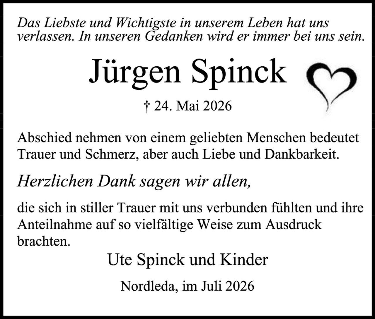 <p>Das Liebste und Wichtigste in unserem Leben hat uns verlassen. In unseren Gedanken wird er immer bei uns sein.</p>

<p><strong>Jürgen Spinck</strong></p>

<p>† 24. Mai 2026</p>

<p>Abschied nehmen von einem geliebten Menschen bedeutet Trauer und Schmerz, aber auch Liebe und Dankbarkeit.</p>

<p><i>Herzlichen Dank sagen wir allen,</i></p>

<p>die sich in stiller Trauer mit uns verbunden fühlten und ihre Anteilnahme auf so vielfältige Weise zum Ausdruck brachten.</p>

<p>Ute Spinck und Kinder</p>

<p>Nordleda, im Juli 2026</p>