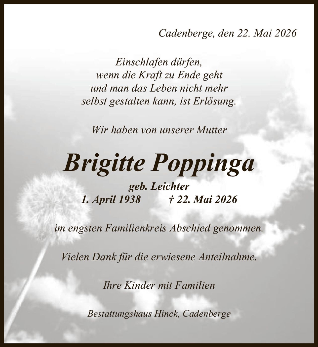 Cadenberge, den 22. Mai 2026 Einschlafen dürfen, wenn die Kraft zu Ende geht und man das Leben nicht mehr selbst gestalten kann, ist Erlösung. Wir haben von unserer Mutter Brigitte Poppinga geb. Leichter 1. April 1938 | 22. Mai 2026 im engsten Familienkreis Abschied genommen. Vielen Dank für die erwiesene Anteilnahme. Ihre Kinder mit Familien Bestattungshaus Hinck, Cadenberge