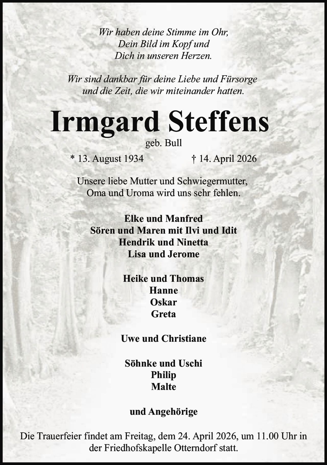 Wir haben deine Stimme im Ohr,
Dein Bild im Kopf und
Dich in unseren Herzen.
Wir sind dankbar für deine Liebe und Fürsorge
und die Zeit, die wir miteinander hatten.

Irmgard Steffens
geb. Bull

* 13. August 1934

† 14. April 2026

Unsere liebe Mutter und Schwiegermutter,
Oma und Uroma wird uns sehr fehlen.
Elke und Manfred
Sören und Maren mit Ilvi und Idit
Hendrik und Ninetta
Lisa und Jerome
Heike und Thomas
Hanne
Oskar
Greta
Uwe und Christiane
Söhnke und Uschi
Philip
Malte
und Angehörige
Die Trauerfeier findet am Freitag, dem 24. April 2026, um 11.00 Uhr in
der Friedhofskapelle Otterndorf statt.