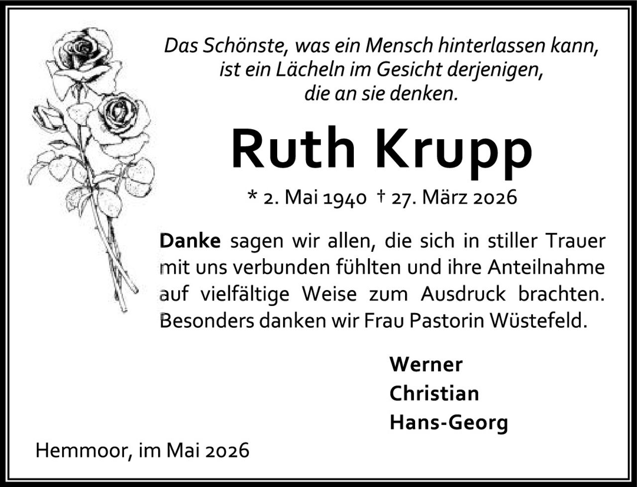<p><i>Das Schönste, was ein Mensch hinterlassen kann, ist ein Lächeln im Gesicht derjenigen, die an sie denken.</i></p><p><strong>Ruth Krupp</strong></p><p>* 2. Mai 1940 † 27. März 2026</p><p><strong>Danke</strong> sagen wir allen, die sich in stiller Trauer mit uns verbunden fühlten und ihre Anteilnahme auf vielfältige Weise zum Ausdruck brachten. Besonders danken wir Frau Pastorin Wüstefeld.</p><p>Werner<br>Christian<br>Hans-Georg</p><p>Hemmoor, im Mai 2026</p>