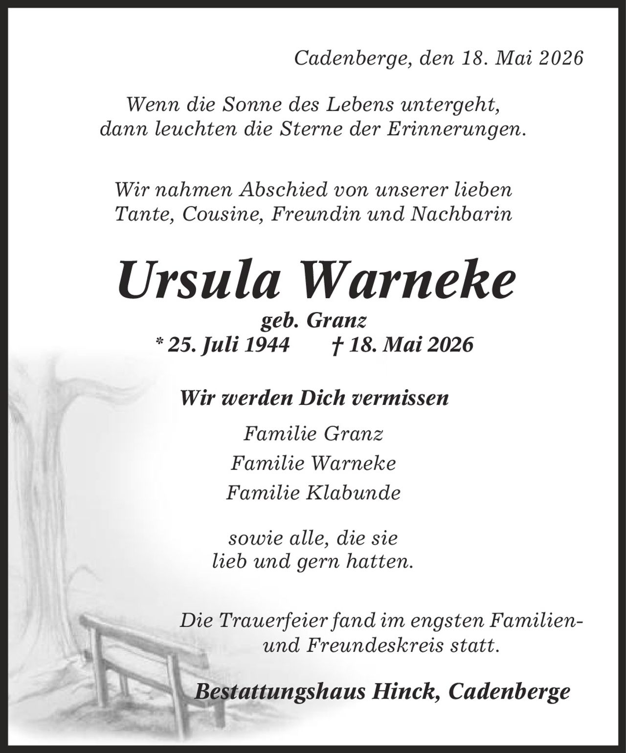 Cadenberge, den 18. Mai 2026 Wenn die Sonne des Lebens untergeht, dann leuchten die Sterne der Erinnerungen. Wir nahmen Abschied von unserer lieben Tante, Cousine, Freundin und Nachbarin Ursula Warneke geb. Granz * 25. Juli 1944 | 18. Mai 2026 Wir werden Dich vermissen Familie Granz Familie Warneke Familie Klabunde sowie alle, die sie lieb und gern hatten. Die Trauerfeier fand im engsten Familien- und Freundeskreis statt. Bestattungshaus Hinck, Cadenberge
