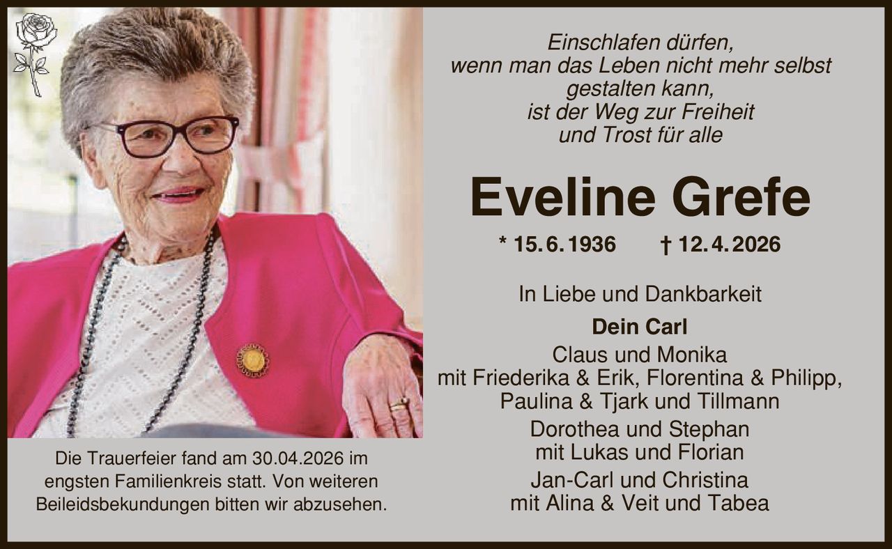 Einschlafen dürfen, wenn man das Leben nicht mehr selbst gestalten kann, ist der Weg zur Freiheit und Trost für alle Eveline Grefe * 15. 6. 1936 | 12. 4. 2026 In Liebe und Dankbarkeit Dein Carl Claus und Monika mit Friederika & Erik, Florentina & Philipp, Paulina & Tjark und Tillmann Dorothea und Stephan mit Lukas und Florian Jan-Carl und Christina mit Alina & Veit und Tabea Die Trauerfeier fand am 30.04.2026 im engsten Familienkreis statt. Von weiteren Beileidsbekundungen bitten wir abzusehen.