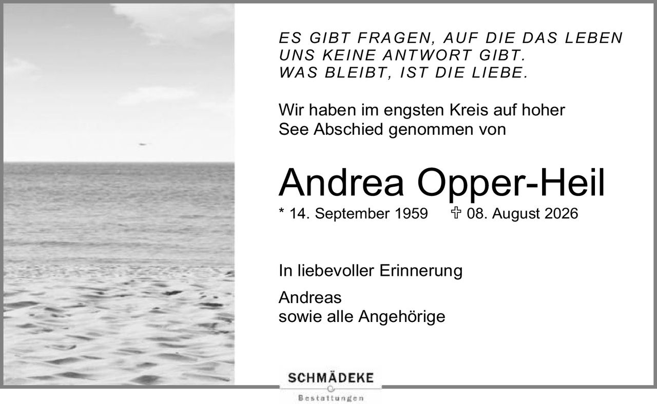 <p><i>ES GIBT FRAGEN, AUF DIE DAS LEBEN UNS KEINE ANTWORT GIBT. WAS BLEIBT, IST DIE LIEBE.</i></p><p>Wir haben im engsten Kreis auf hoher See Abschied genommen von</p><p><strong>Andrea Opper-Heil</strong></p><p>* 14. September 1959  ✝ 08. August 2026</p><p>In liebevoller Erinnerung</p><p>Andreas<br/>sowie alle Angehörige</p>