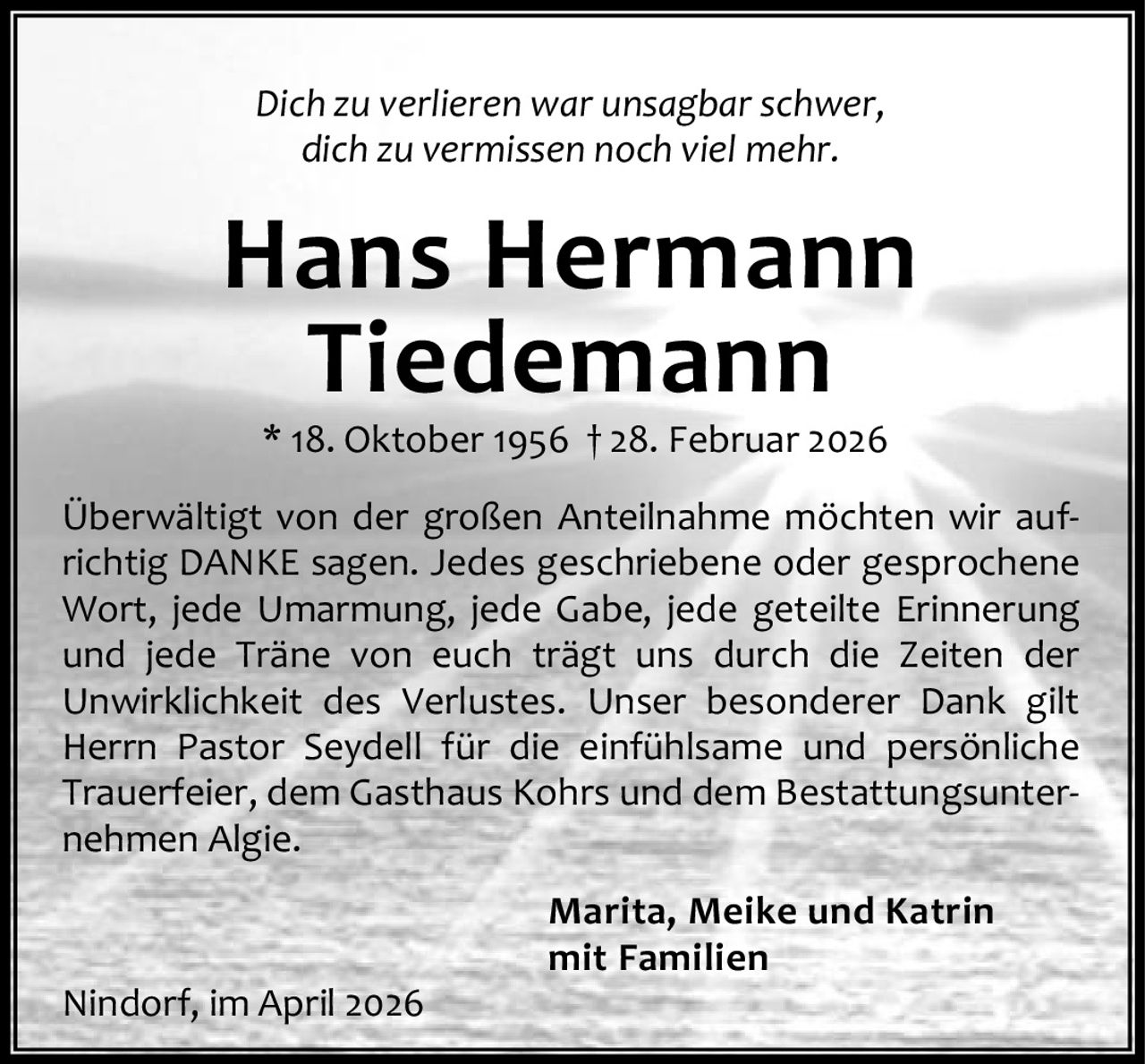 Dich zu verlieren war unsagbar schwer,
dich zu vermissen noch viel mehr.

Hans Hermann
Tiedemann
* 18. Oktober 1956 † 28. Februar 2026

Überwältigt von der großen Anteilnahme möchten wir auf‐
richtig DANKE sagen. Jedes geschriebene oder gesprochene
Wort, jede Umarmung, jede Gabe, jede geteilte Erinnerung
und jede Träne von euch trägt uns durch die Zeiten der
Unwirklichkeit des Verlustes. Unser besonderer Dank gilt
Herrn Pastor Seydell für die einfühlsame und persönliche
Trauerfeier, dem Gasthaus Kohrs und dem Bestattungsunter‐
nehmen Algie.

Nindorf, im April 2026

Marita, Meike und Katrin
mit Familien