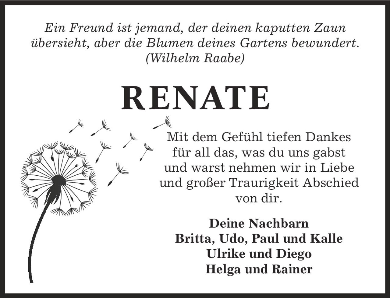 Ein Freund ist jemand, der deinen kaputten Zaun übersieht, aber die Blumen deines Gartens bewundert. (Wilhelm Raabe) RENATE Mit dem Gefühl tiefen Dankes für all das, was du uns gabst und warst nehmen wir in Liebe und großer Traurigkeit Abschied von dir. Deine Nachbarn Britta, Udo, Paul und Kalle Ulrike und Diego Helga und Rainer