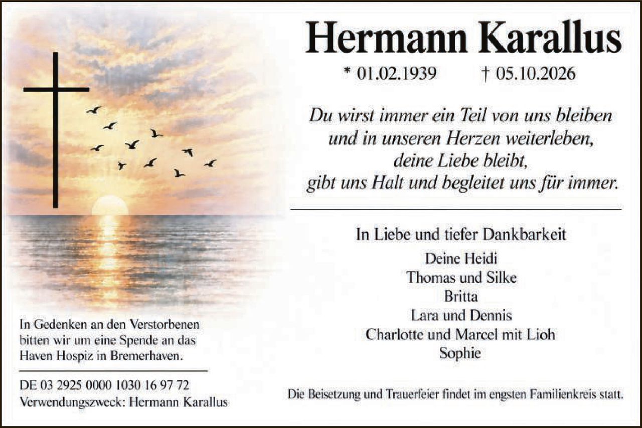 <p><strong>Hermann Karallus</strong><br>* 01.02.1939  † 05.10.2026</p><p><i>Du wirst immer ein Teil von uns bleiben und in unseren Herzen weiterleben, deine Liebe bleibt, gibt uns Halt und begleitet uns für immer.</i></p><p>In Liebe und tiefer Dankbarkeit<br>Deine Heidi<br>Thomas und Silke<br>Britta<br>Lara und Dennis<br>Charlotte und Marcel mit Lioh<br>Sophie</p><p>Die Beisetzung und Trauerfeier findet im engsten Familienkreis statt.</p><p>In Gedenken an den Verstorbenen bitten wir um eine Spende an das Haven Hospiz in Bremerhaven.</p><p>DE 03 2925 0000 1030 16 97 72<br>Verwendungszweck: Hermann Karallus</p>