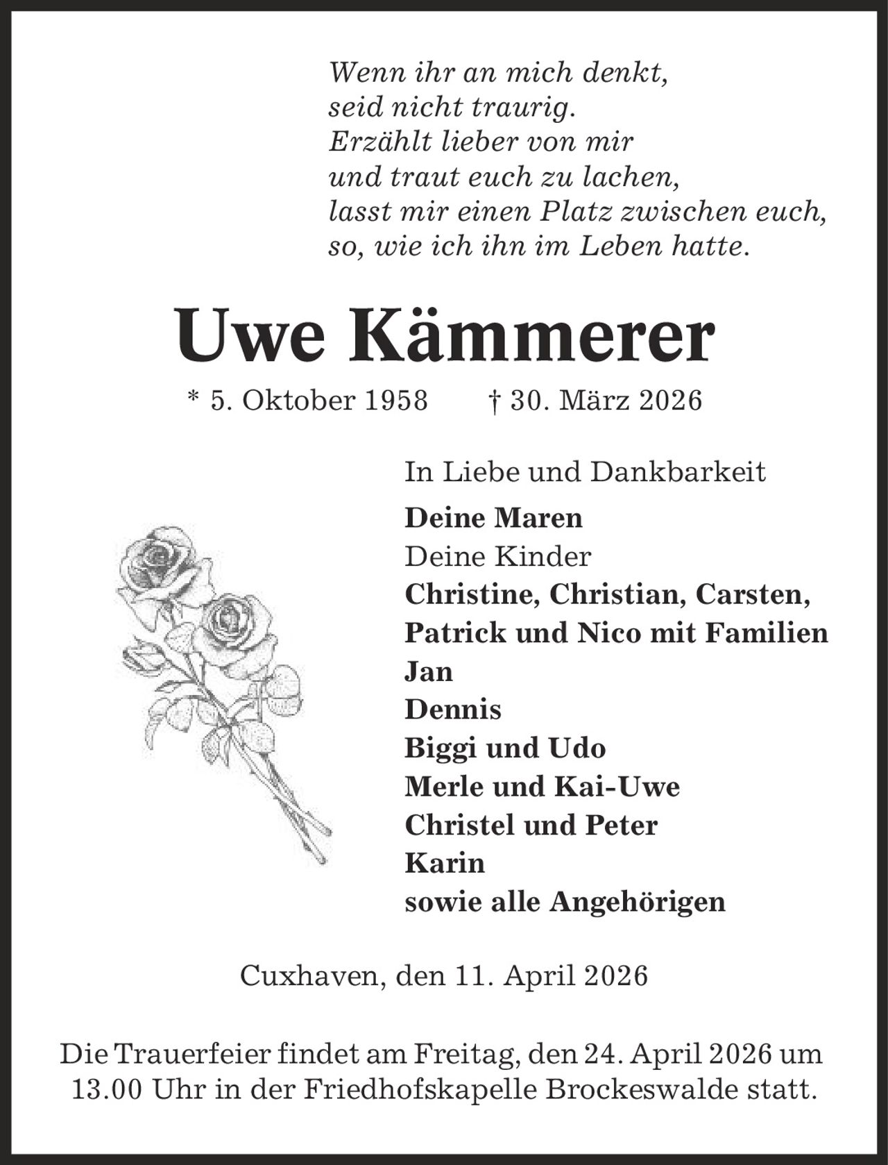 Wenn ihr an mich denkt, seid nicht traurig. Erzählt lieber von mir und traut euch zu lachen, lasst mir einen Platz zwischen euch, so, wie ich ihn im Leben hatte. Uwe Kämmerer * 5. Oktober 1958 | 30. März 2026 In Liebe und Dankbarkeit Deine Maren Deine Kinder Christine, Christian, Carsten, Patrick und Nico mit Familien Jan Dennis Biggi und Udo Merle und Kai-Uwe Christel und Peter Karin sowie alle Angehörigen Cuxhaven, den 11. April 2026 Die Trauerfeier findet am Freitag, den 24. April 2026 um 13.00 Uhr in der Friedhofskapelle Brockeswalde statt.