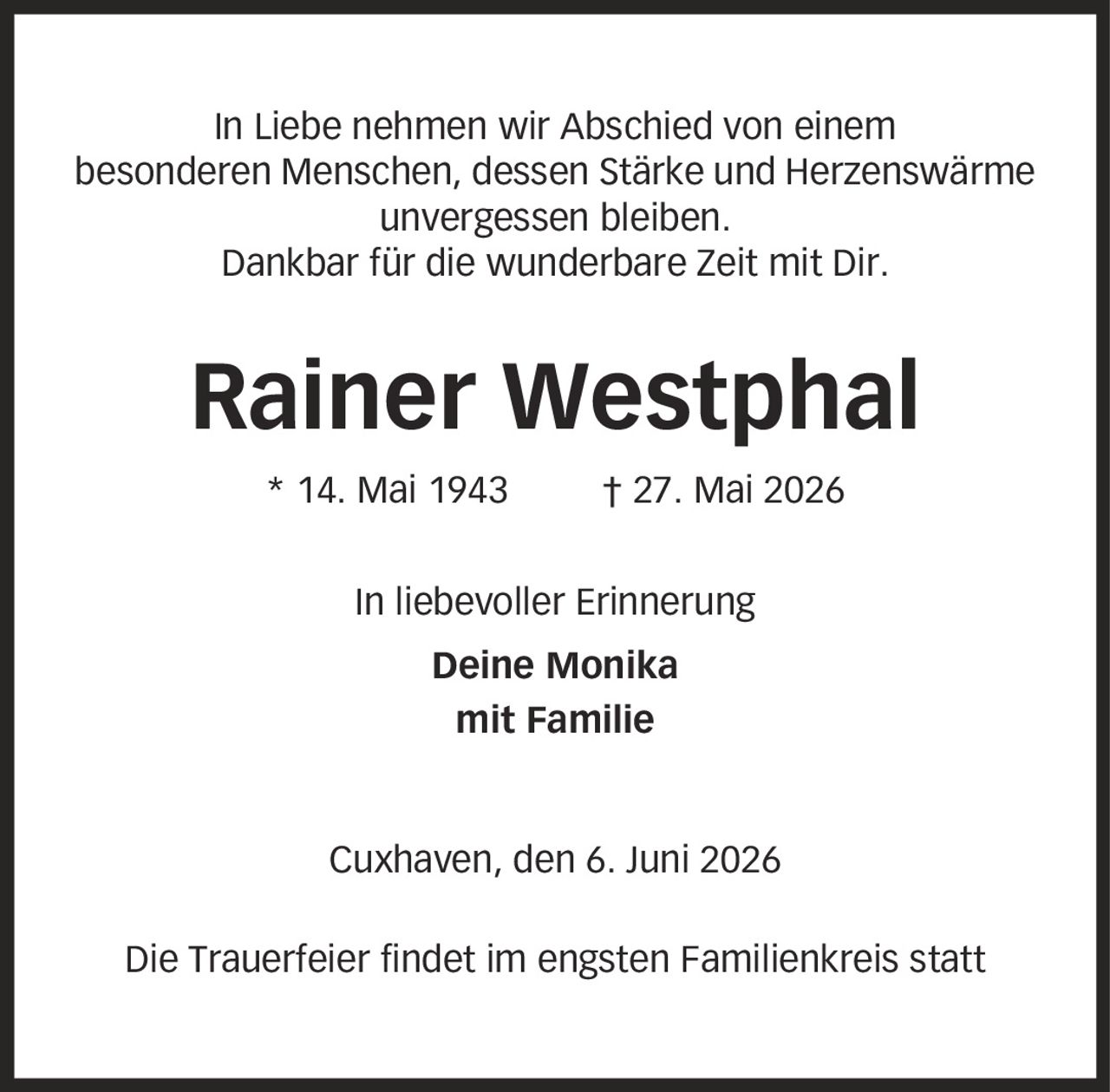 In Liebe nehmen wir Abschied von einem besonderen Menschen, dessen Stärke und Herzenswärme unvergessen bleiben. Dankbar für die wunderbare Zeit mit Dir. Rainer Westphal * 14. Mai 1943 | 27. Mai 2026 In liebevoller Erinnerung Deine Monika mit Familie Cuxhaven, den 6. Juni 2026 Die Trauerfeier findet im engsten Familienkreis statt
