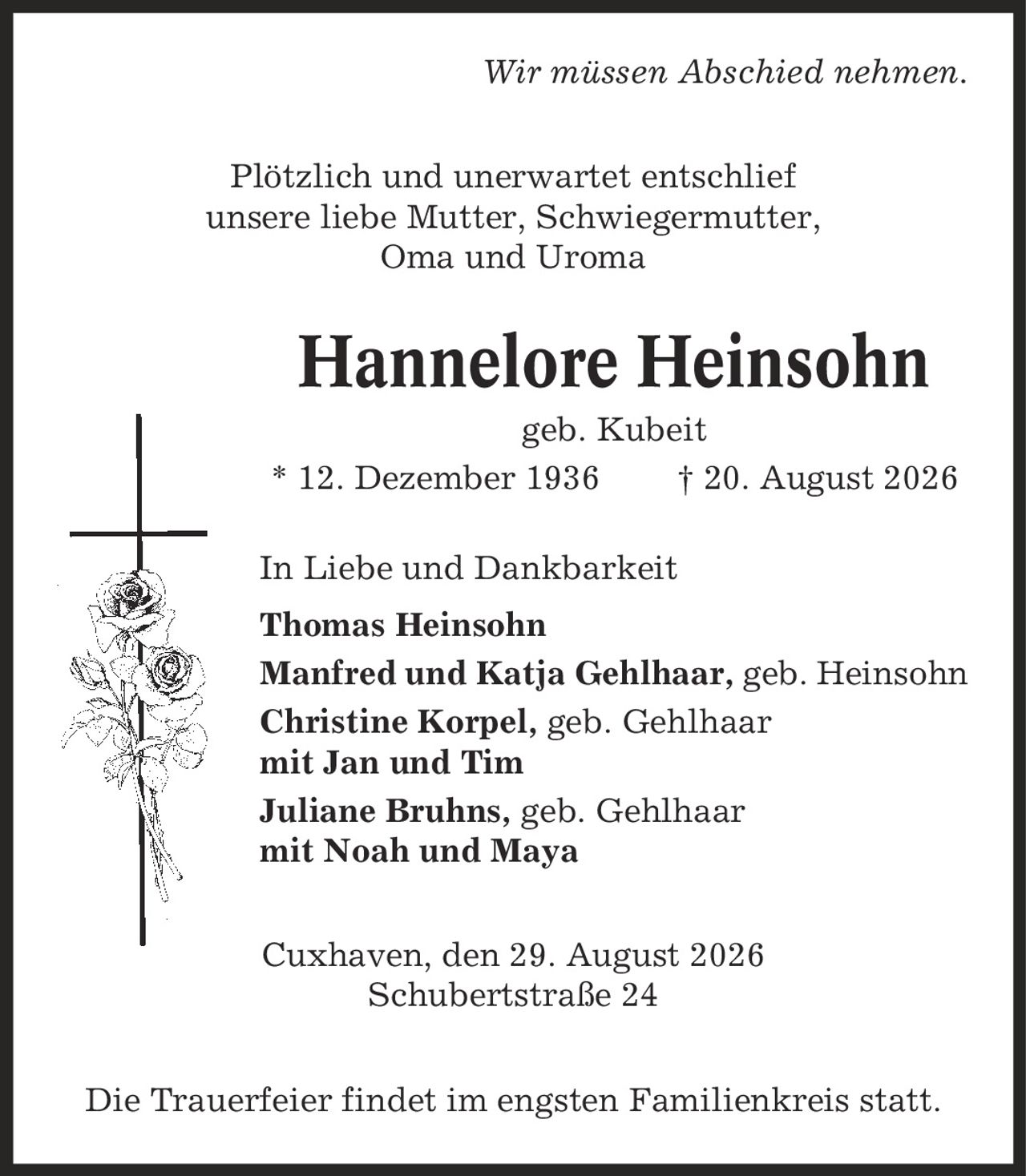 Wir müssen Abschied nehmen. Plötzlich und unerwartet entschlief unsere liebe Mutter, Schwiegermutter, Oma und Uroma Hannelore Heinsohn geb. Kubeit * 12. Dezember 1936 | 20. August 2026 In Liebe und Dankbarkeit Thomas Heinsohn Manfred und Katja Gehlhaar, geb. Heinsohn Christine Korpel, geb. Gehlhaar mit Jan und Tim Juliane Bruhns, geb. Gehlhaar mit Noah und Maya Cuxhaven, den 29. August 2026 Schubertstraße 24 Die Trauerfeier findet im engsten Familienkreis statt.