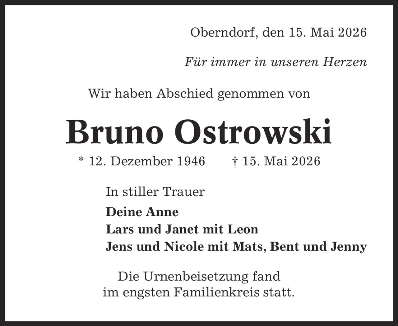 Oberndorf, den 15. Mai 2026 Für immer in unseren Herzen Wir haben Abschied genommen von Bruno Ostrowski * 12. Dezember 1946 | 15. Mai 2026 In stiller Trauer Deine Anne Lars und Janet mit Leon Jens und Nicole mit Mats, Bent und Jenny Die Urnenbeisetzung fand im engsten Familienkreis statt.
