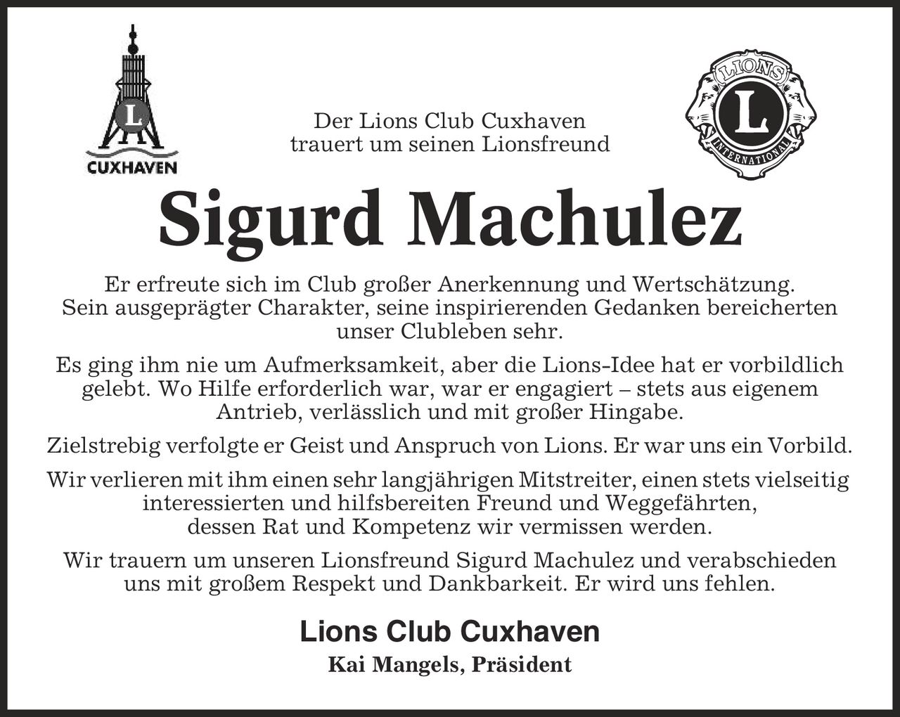 Der Lions Club Cuxhaven trauert um seinen Lionsfreund Sigurd Machulez Er erfreute sich im Club großer Anerkennung und Wertschätzung. Sein ausgeprägter Charakter, seine inspirierenden Gedanken bereicherten unser Clubleben sehr. Es ging ihm nie um Aufmerksamkeit, aber die Lions-Idee hat er vorbildlich gelebt. Wo Hilfe erforderlich war, war er engagiert - stets aus eigenem Antrieb, verlässlich und mit großer Hingabe. Zielstrebig verfolgte er Geist und Anspruch von Lions. Er war uns ein Vorbild. Wir verlieren mit ihm einen sehr langjährigen Mitstreiter, einen stets vielseitig interessierten und hilfsbereiten Freund und Weggefährten, dessen Rat und Kompetenz wir vermissen werden. Wir trauern um unseren Lionsfreund Sigurd Machulez und verabschieden uns mit großem Respekt und Dankbarkeit. Er wird uns fehlen. Lions Club Cuxhaven Kai Mangels, Präsident