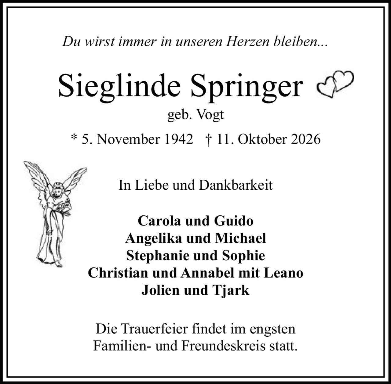 <p><i>Du wirst immer in unseren Herzen bleiben...</i></p>

<p><strong>Sieglinde Springer</strong><br>geb. Vogt<br>* 5. November 1942 † 11. Oktober 2026</p>

<p>In Liebe und Dankbarkeit</p>

<p><strong>Carola und Guido</strong><br>
<strong>Angelika und Michael</strong><br>
<strong>Stephanie und Sophie</strong><br>
<strong>Christian und Annabel mit Leano</strong><br>
<strong>Jolien und Tjark</strong></p>

<p>Die Trauerfeier findet im engsten Familien- und Freundeskreis statt.</p>