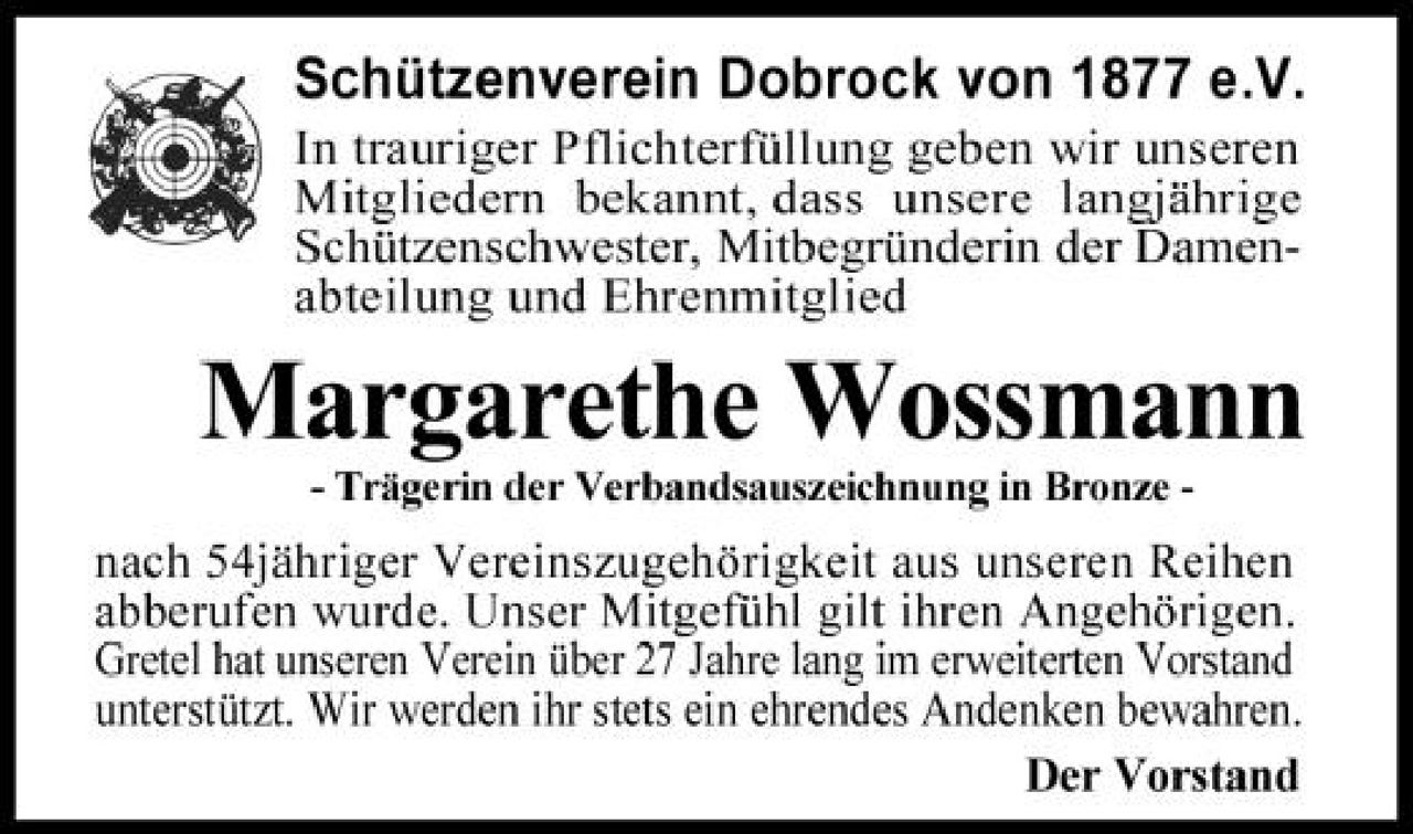 <p><strong>Schützenverein Dobrock von 1877 e.V.</strong></p>
<p>In trauriger Pflichterfüllung geben wir unseren Mitgliedern bekannt, daß unsere langjährige Schützenschwester, Mitbegründerin der Damenabteilung und Ehrenmitglied</p>
<p><strong>Margarethe Wossmann</strong></p>
<p>- Trägerin der Verbandsauszeichnung in Bronze -</p>
<p>nach 54jähriger Vereinszugehörigkeit aus unseren Reihen abberufen wurde. Unser Mitgefühl gilt ihren Angehörigen. Gretel hat unseren Verein über 27 Jahre lang im erweiterten Vorstand unterstützt. Wir werden ihr stets ein ehrendes Andenken bewahren.</p>
<p><strong>Der Vorstand</strong></p>