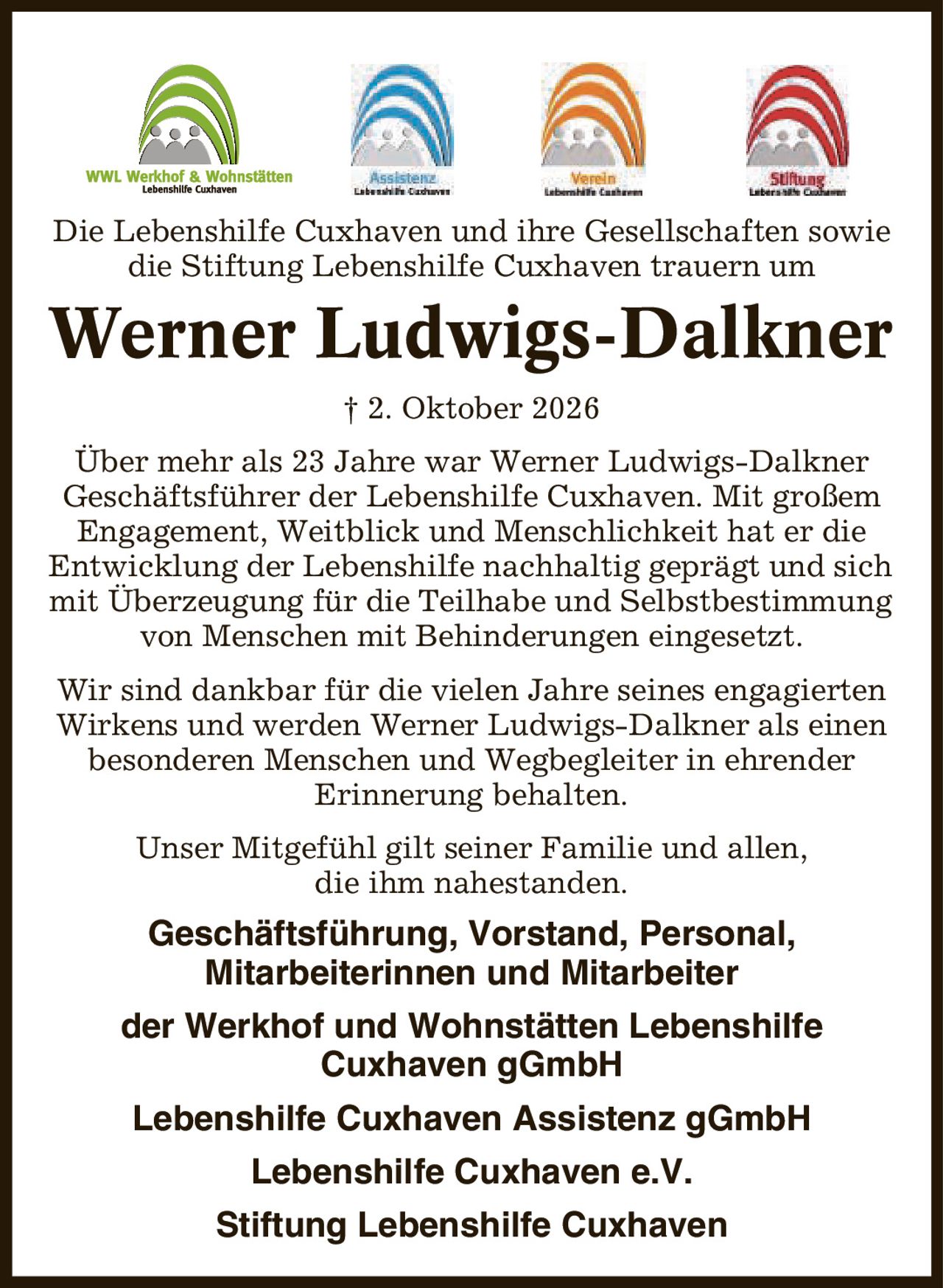 Die Lebenshilfe Cuxhaven und ihre Gesellschaften sowie die Stiftung Lebenshilfe Cuxhaven trauern um Werner Ludwigs-Dalkner | 2. Oktober 2026 Über mehr als 23 Jahre war Werner Ludwigs-Dalkner Geschäftsführer der Lebenshilfe Cuxhaven. Mit großem Engagement, Weitblick und Menschlichkeit hat er die Entwicklung der Lebenshilfe nachhaltig geprägt und sich mit Überzeugung für die Teilhabe und Selbstbestimmung von Menschen mit Behinderungen eingesetzt. Wir sind dankbar für die vielen Jahre seines engagierten Wirkens und werden Werner Ludwigs-Dalkner als einen besonderen Menschen und Wegbegleiter in ehrender Erinnerung behalten. Unser Mitgefühl gilt seiner Familie und allen, die ihm nahestanden. Geschäftsführung, Vorstand, Personal, Mitarbeiterinnen und Mitarbeiter der Werkhof und Wohnstätten Lebenshilfe Cuxhaven gGmbH Lebenshilfe Cuxhaven Assistenz gGmbH Lebenshilfe Cuxhaven e.V. Stiftung Lebenshilfe Cuxhaven