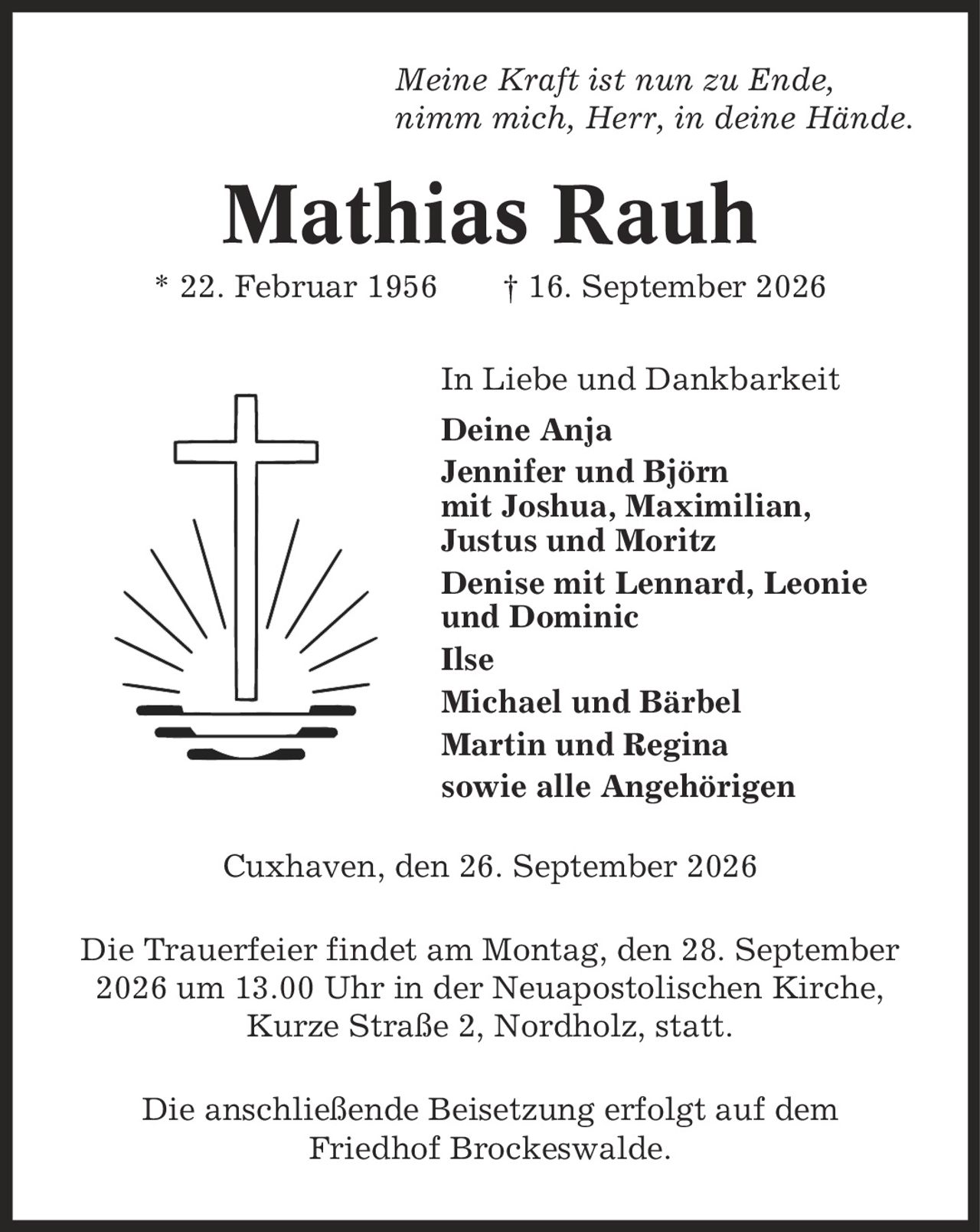 Meine Kraft ist nun zu Ende, nimm mich, Herr, in deine Hände. Mathias Rauh * 22. Februar 1956 | 16. September 2026 In Liebe und Dankbarkeit Deine Anja Jennifer und Björn mit Joshua, Maximilian, Justus und Moritz Denise mit Lennard, Leonie und Dominic Ilse Michael und Bärbel Martin und Regina sowie alle Angehörigen Cuxhaven, den 26. September 2026 Die Trauerfeier findet am Montag, den 28. September 2026 um 13.00 Uhr in der Neuapostolischen Kirche, Kurze Straße 2, Nordholz, statt. Die anschließende Beisetzung erfolgt auf dem Friedhof Brockeswalde.