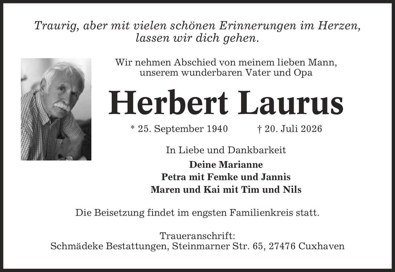 Traurig, aber mit vielen schönen Erinnerungen im Herzen, lassen wir dich gehen. Wir nehmen Abschied von meinem lieben Mann, unserem wunderbaren Vater und Opa Herbert Laurus * 25. September 1940 | 20. Juli 2026 In Liebe und Dankbarkeit Deine Marianne Petra mit Femke und Jannis Maren und Kai mit Tim und Nils Die Beisetzung findet im engsten Familienkreis statt. Traueranschrift: Schmädeke Bestattungen, Steinmarner Str. 65, 27476 Cuxhaven