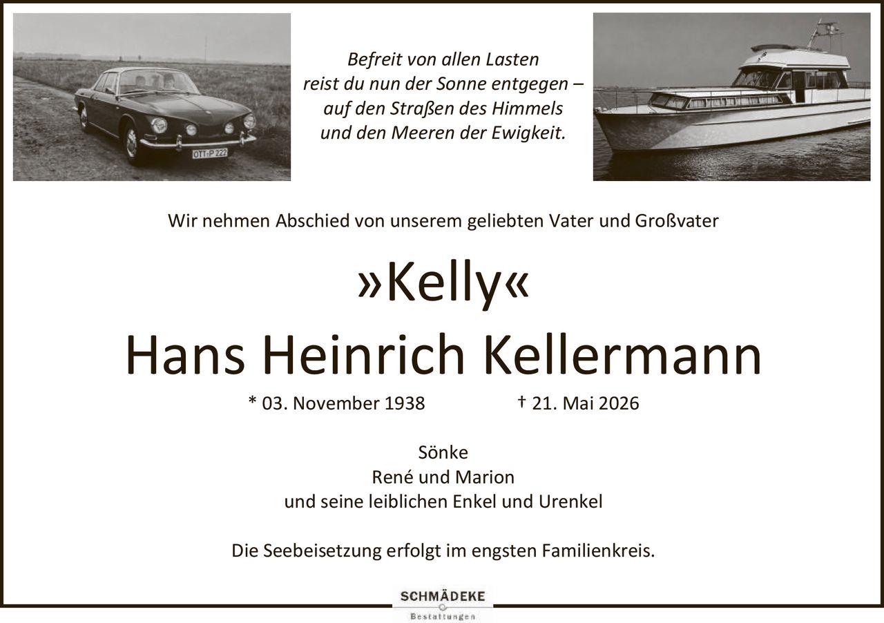 <p><i>Befreit von allen Lasten<br>reist du nun der Sonne entgegen –<br>auf den Straßen des Himmels<br>und den Meeren der Ewigkeit.</i></p><p>Wir nehmen Abschied von unserem geliebten Vater und Großvater <strong>»Kelly«</strong></p><p><strong>Hans Heinrich Kellermann</strong></p><p>* 03. November 1938 † 21. Mai 2026</p><p>Sönke<br>René und Marion<br>und seine leiblichen Enkel und Urenkel</p><p>Die Seebeisetzung erfolgt im engsten Familienkreis.</p>