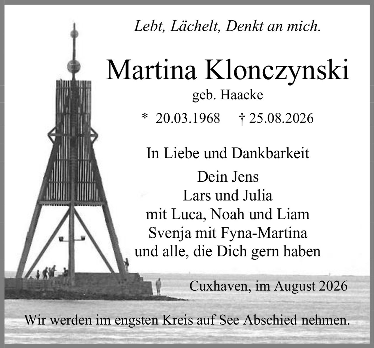 <p><i>Lebt, Lächelt, Denkt an mich.</i></p>

<p><strong>Martina Klonczynski</strong><br>geb. Haacke<br>* 20.03.1968  † 25.08.2026</p>

<p>In Liebe und Dankbarkeit<br>Dein Jens<br>Lars und Julia<br>mit Luca, Noah und Liam<br>Svenja mit Fyna-Martina<br>und alle, die Dich gern haben</p>

<p>Cuxhaven, im August 2026</p>

<p>Wir werden im engsten Kreis auf See Abschied nehmen.</p>