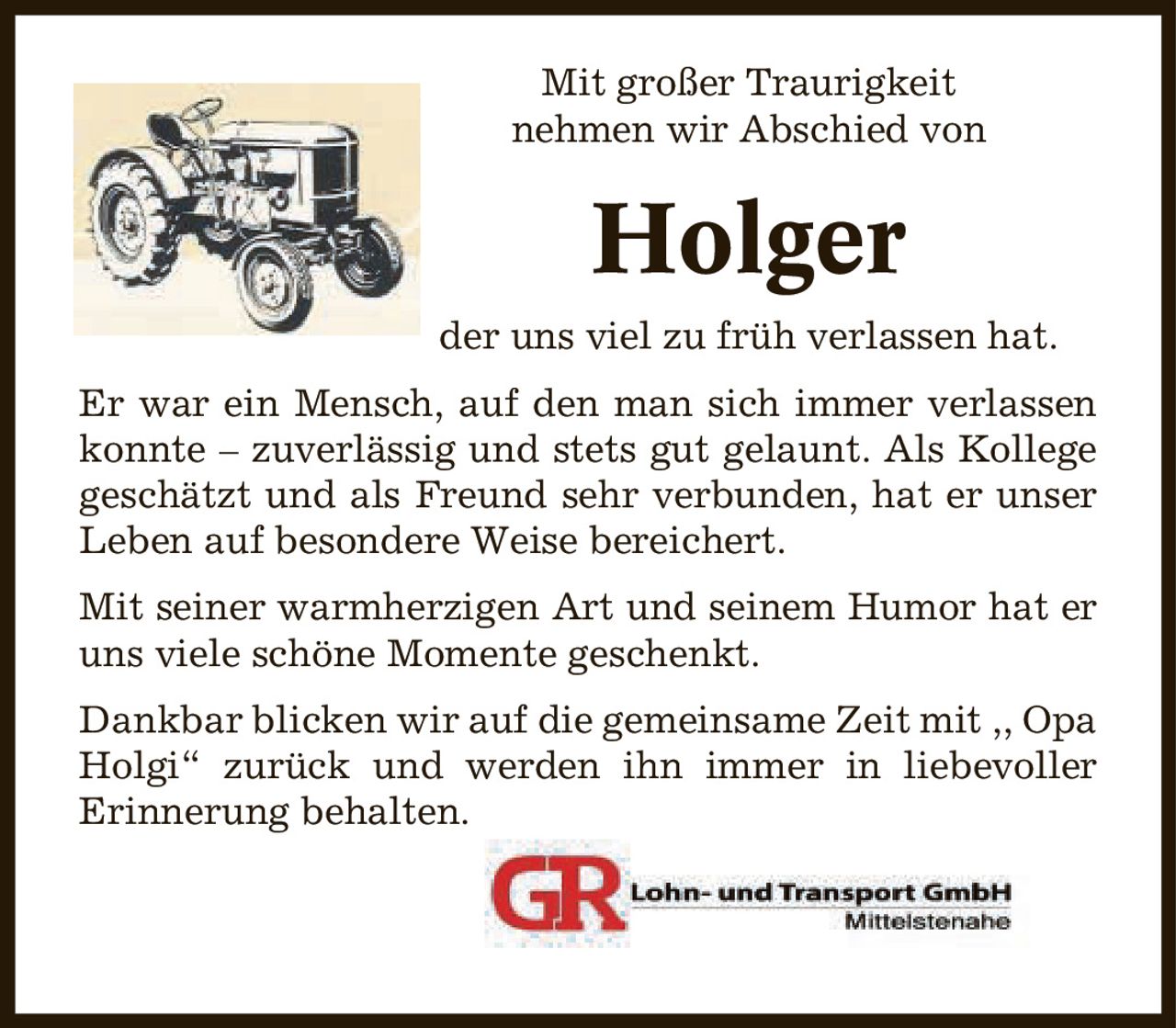 Mit großer Traurigkeit nehmen wir Abschied von Holger der uns viel zu früh verlassen hat. Er war ein Mensch, auf den man sich immer verlassen konnte - zuverlässig und stets gut gelaunt. Als Kollege geschätzt und als Freund sehr verbunden, hat er unser Leben auf besondere Weise bereichert. Mit seiner warmherzigen Art und seinem Humor hat er uns viele schöne Momente geschenkt. Dankbar blicken wir auf die gemeinsame Zeit mit ,, Opa Holgi' zurück und werden ihn immer in liebevoller Erinnerung behalten.