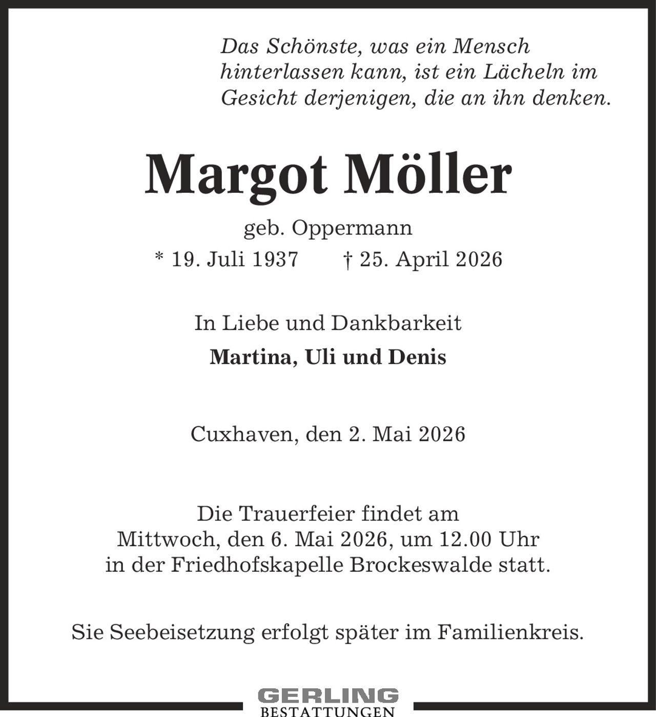 Das Schönste, was ein Mensch hinterlassen kann, ist ein Lächeln im Gesicht derjenigen, die an ihn denken. Margot Möller geb. Oppermann * 19. Juli 1937 | 25. April 2026 In Liebe und Dankbarkeit Martina, Uli und Denis Cuxhaven, den 2. Mai 2026 Die Trauerfeier findet am Mittwoch, den 6. Mai 2026, um 12.00 Uhr in der Friedhofskapelle Brockeswalde statt. Sie Seebeisetzung erfolgt später im Familienkreis.
