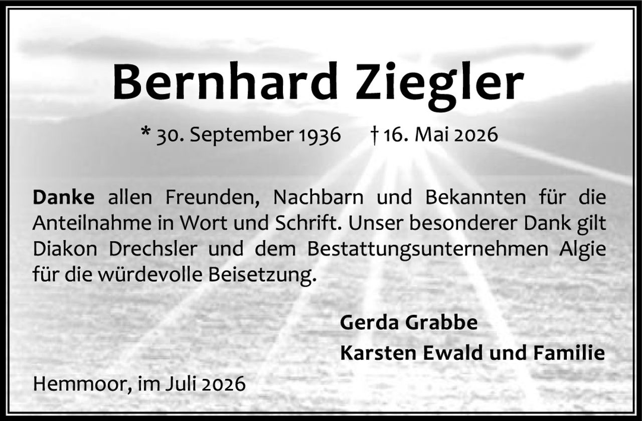 <p><strong>Bernhard Ziegler</strong></p>

<p>* 30. September 1936 † 16. Mai 2026</p>

<p><strong>Danke</strong> allen Freunden, Nachbarn und Bekannten für die Anteilnahme in Wort und Schrift. Unser besonderer Dank gilt Diakon Drechsler und dem Bestattungsunternehmen Algie für die würdevolle Beisetzung.</p>

<p><strong>Gerda Grabbe</strong><br>
<strong>Karsten Ewald und Familie</strong></p>

<p>Hemmoor, im Juli 2026</p>