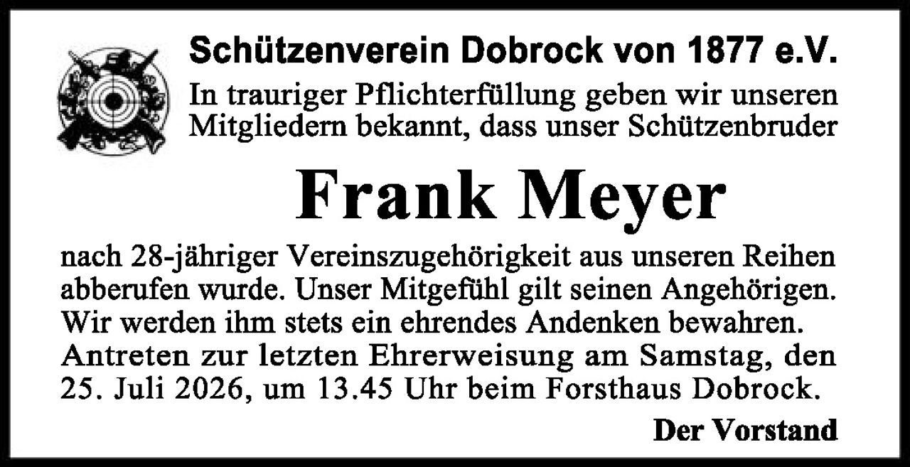 <p>Schützenverein Dobrock von 1877 e.V.</p>

<p>In trauriger Pflichterfüllung geben wir unseren Mitgliedern bekannt, dass unser Schützenbruder</p>

<p><strong>Frank Meyer</strong></p>

<p>nach 28-jähriger Vereinszugehörigkeit aus unseren Reihen abberufen wurde. Unser Mitgefühl gilt seinen Angehörigen. Wir werden ihm stets ein ehrendes Andenken bewahren. Antreten zur letzten Ehrerweisimg am Samstag, den 25. Juli 2026, um 13.45 Uhr beim Forsthaus Dobrock.</p>

<p>Der Vorstand</p>