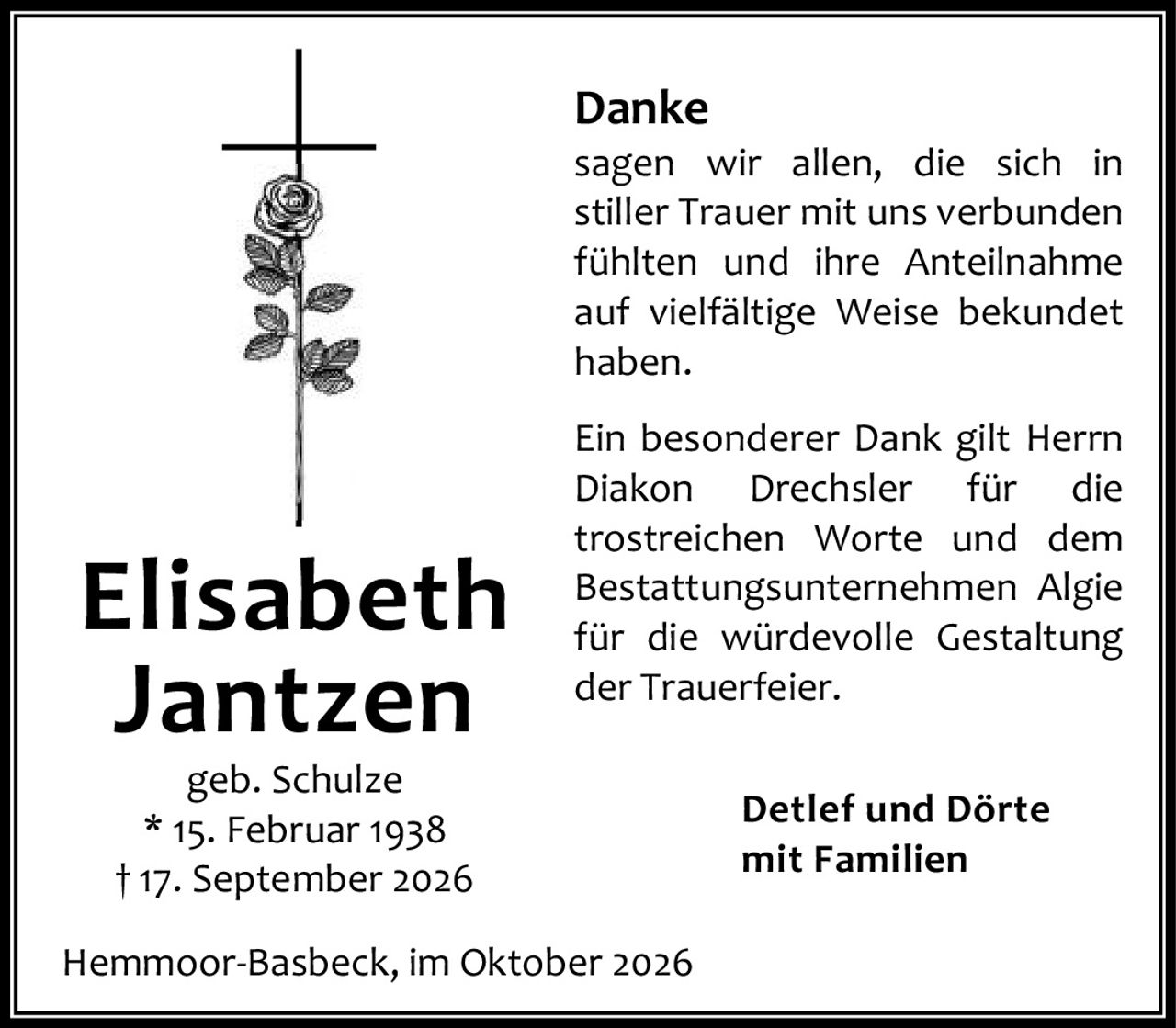 <p><strong>Danke</strong></p>

<p>sagen wir allen, die sich in stiller Trauer mit uns verbunden fühlten und ihre Anteilnahme auf vielfältige Weise bekundet haben.</p>

<p>Ein besonderer Dank gilt Herrn Diakon Drechsler für die trostreichen Worte und dem Bestattungsunternehmen Algie für die würdevolle Gestaltung der Trauerfeier.</p>

<p><strong>Detlef und Dörte<br />mit Familien</strong></p>

<p>Hemmoor-Basbeck, im Oktober 2026</p>

<p><strong>Elisabeth Jantzen</strong><br />geb. Schulze<br />* 15. Februar 1938<br />† 17. September 2026</p>