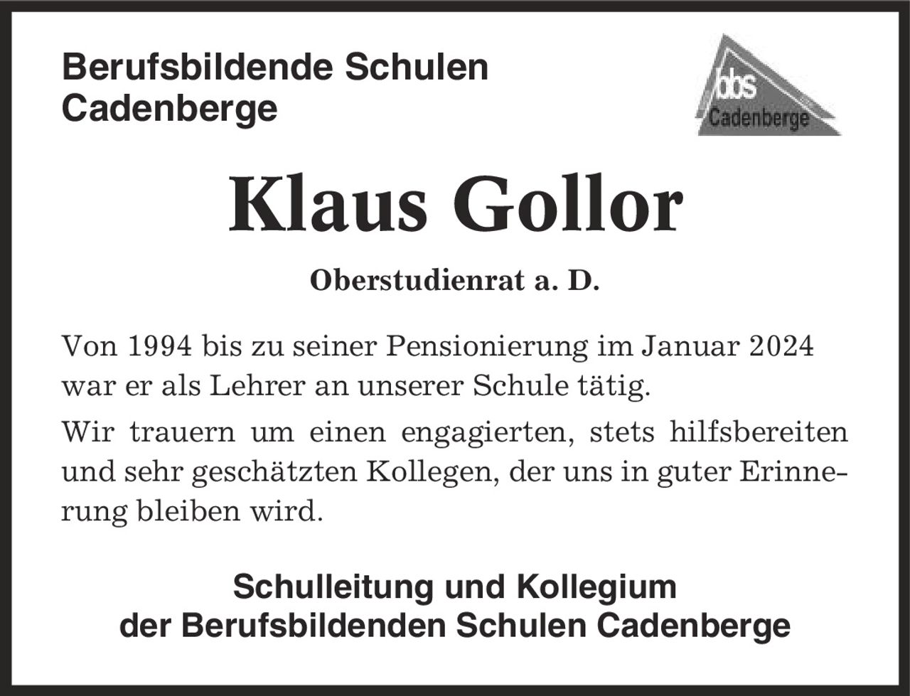 Berufsbildende Schulen Cadenberge Klaus Gollor Oberstudienrat a. D. Von 1994 bis zu seiner Pensionierung im Januar 2024 war er als Lehrer an unserer Schule tätig. Wir trauern um einen engagierten, stets hilfsbereiten und sehr geschätzten Kollegen, der uns in guter Erinnerung bleiben wird. Schulleitung und Kollegium der Berufsbildenden Schulen Cadenberge