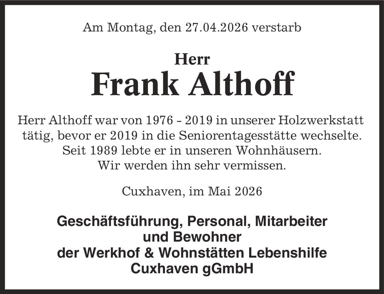 Am Montag, den 27.04.2026 verstarb Herr Frank Althoff Herr Althoff war von 1976 - 2019 in unserer Holzwerkstatt tätig, bevor er 2019 in die Seniorentagesstätte wechselte. Seit 1989 lebte er in unseren Wohnhäusern. Wir werden ihn sehr vermissen. Cuxhaven, im Mai 2026 Geschäftsführung, Personal, Mitarbeiter und Bewohner der Werkhof & Wohnstätten Lebenshilfe Cuxhaven gGmbH