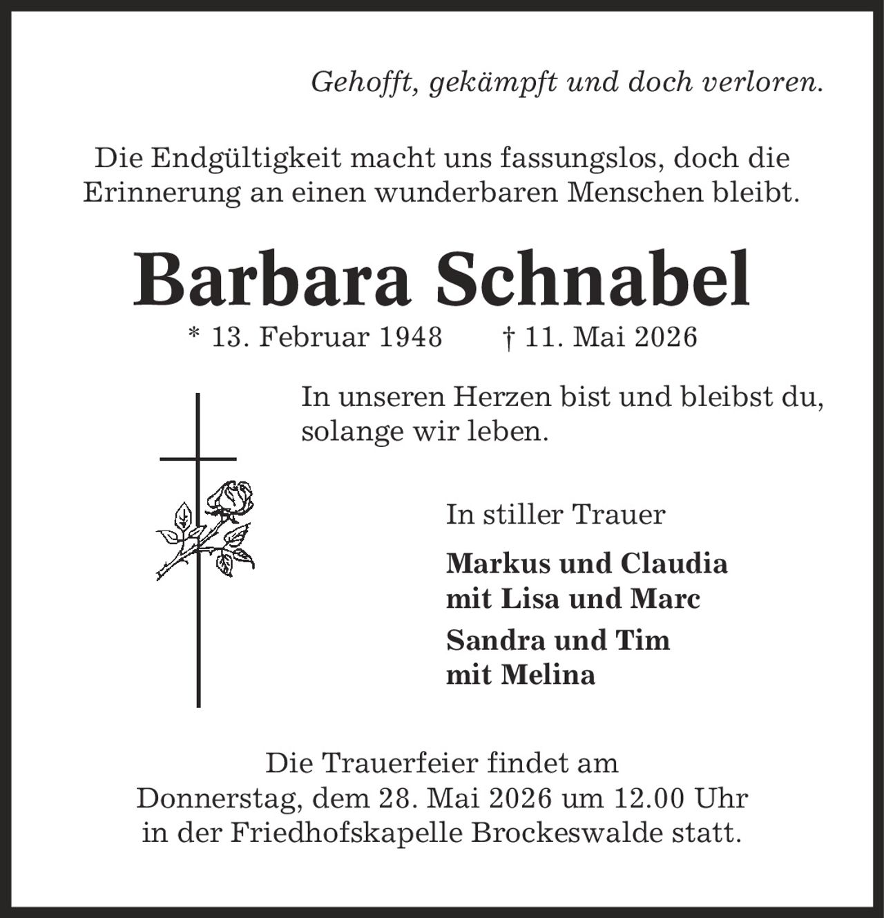 Gehofft, gekämpft und doch verloren. Die Endgültigkeit macht uns fassungslos, doch die Erinnerung an einen wunderbaren Menschen bleibt. Barbara Schnabel * 13. Februar 1948 | 11. Mai 2026 In unseren Herzen bist und bleibst du, solange wir leben. In stiller Trauer Markus und Claudia mit Lisa und Marc Sandra und Tim mit Melina Die Trauerfeier findet am Donnerstag, dem 28. Mai 2026 um 12.00 Uhr in der Friedhofskapelle Brockeswalde statt.