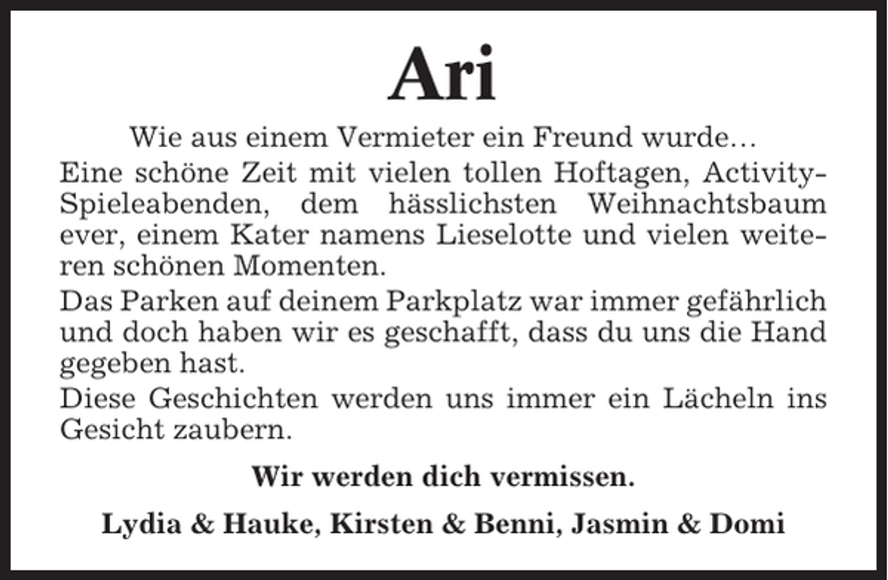 <p>Ari<br />Wie aus einem Vermieter ein Freund wurde…<br />Eine schöne Zeit mit vielen tollen Hoftagen, ActivitySpieleabenden, dem hässlichsten Weihnachtsbaum<br />ever, einem Kater namens Lieselotte und vielen weiteren schönen Momenten.<br />Das Parken auf deinem Parkplatz war immer gefährlich<br />und doch haben wir es geschafft, dass du uns die Hand<br />gegeben hast.<br />Diese Geschichten werden uns immer ein Lächeln ins<br />Gesicht zaubern.<br />Wir werden dich vermissen.<br />Lydia &amp; Hauke, Kirsten &amp; Benni, Jasmin &amp; Domi</p>