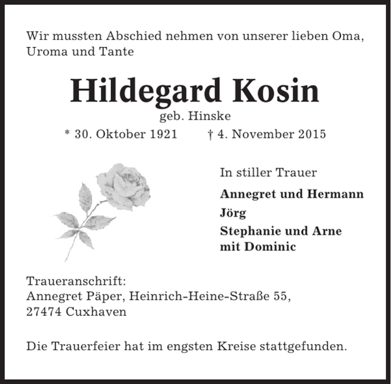 <p>Wir mussten Abschied nehmen von unserer lieben Oma,<br />Uroma und Tante</p><p>Hildegard Kosin<br />geb. Hinske<br />* 30. Oktober 1921<br />† 4. November 2015<br />In stiller Trauer<br />Annegret und Hermann<br />Jörg<br />Stephanie und Arne<br />mit Dominic<br />Traueranschrift:<br />Annegret Päper, Heinrich-Heine-Straße 55,<br />27474 Cuxhaven<br />Die Trauerfeier hat im engsten Kreise stattgefunden.</p>