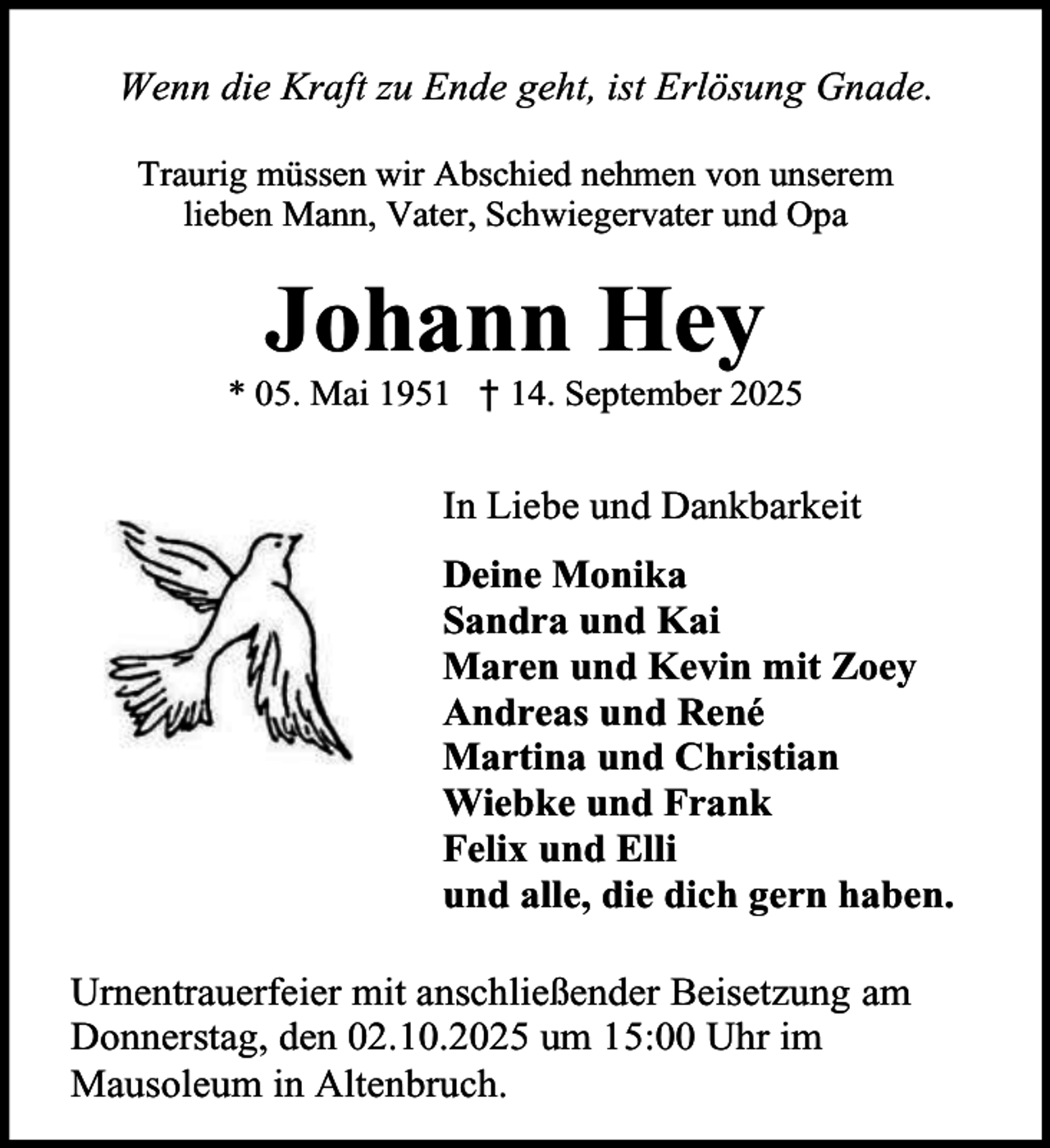 <p>Wenn die Kraft zu Ende geht, ist Erlösung Gnade.<br />Traurig müssen wir Abschied nehmen von unserem<br />lieben Mann, Vater, Schwiegervater und Opa</p><p>Johann Hey</p><p>* 05. Mai 1951 † 14. September 2025</p><p>In Liebe und Dankbarkeit<br />Deine Monika<br />Sandra und Kai<br />Maren und Kevin mit Zoey<br />Andreas und René<br />Martina und Christian<br />Wiebke und Frank<br />Felix und Elli<br />und alle, die dich gern haben.<br />Urnentrauerfeier mit anschließender Beisetzung am<br />Donnerstag, den 02.10.2025 um 15:00 Uhr im<br />Mausoleum in Altenbruch.</p>