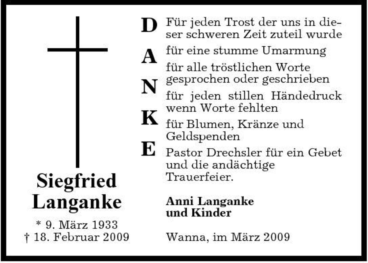 <p>D A N K E Siegfried Langanke<br />* 9. März 1933 † 18. Februar 2009</p><p>Für jeden Trost der uns in dieser schweren Zeit zuteil wurde für eine stumme Umarmung für alle tröstlichen Worte gesprochen oder geschrieben für jeden stillen Händedruck wenn Worte fehlten für Blumen, Kränze und Geldspenden Pastor Drechsler für ein Gebet und die andächtige Trauerfeier. Anni Langanke und Kinder Wanna, im März 2009</p>