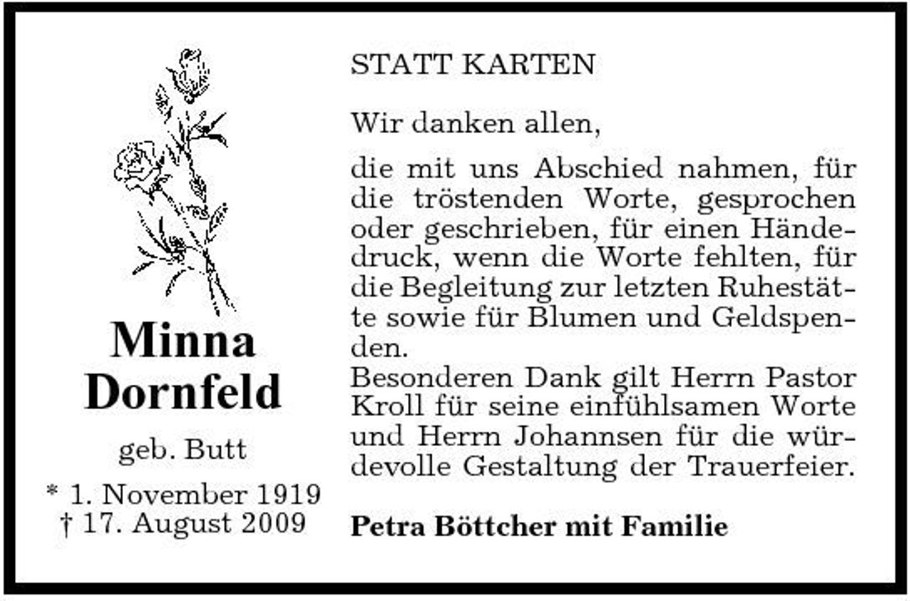 <p>STATT KARTEN Wir danken allen, die mit uns Abschied nahmen, für die tröstenden Worte, gesprochen oder geschrieben, für einen Händedruck, wenn die Worte fehlten, für die Begleitung zur letzten Ruhestätte sowie für Blumen und Geldspenden. Besonderen Dank gilt Herrn Pastor Kroll für seine einfühlsamen Worte und Herrn Johannsen für die würdevolle Gestaltung der Trauerfeier.</p><p>Minna Dornfeld</p><p>geb. Butt * 1. November 1919 † 17. August 2009 Petra Böttcher mit Familie</p>