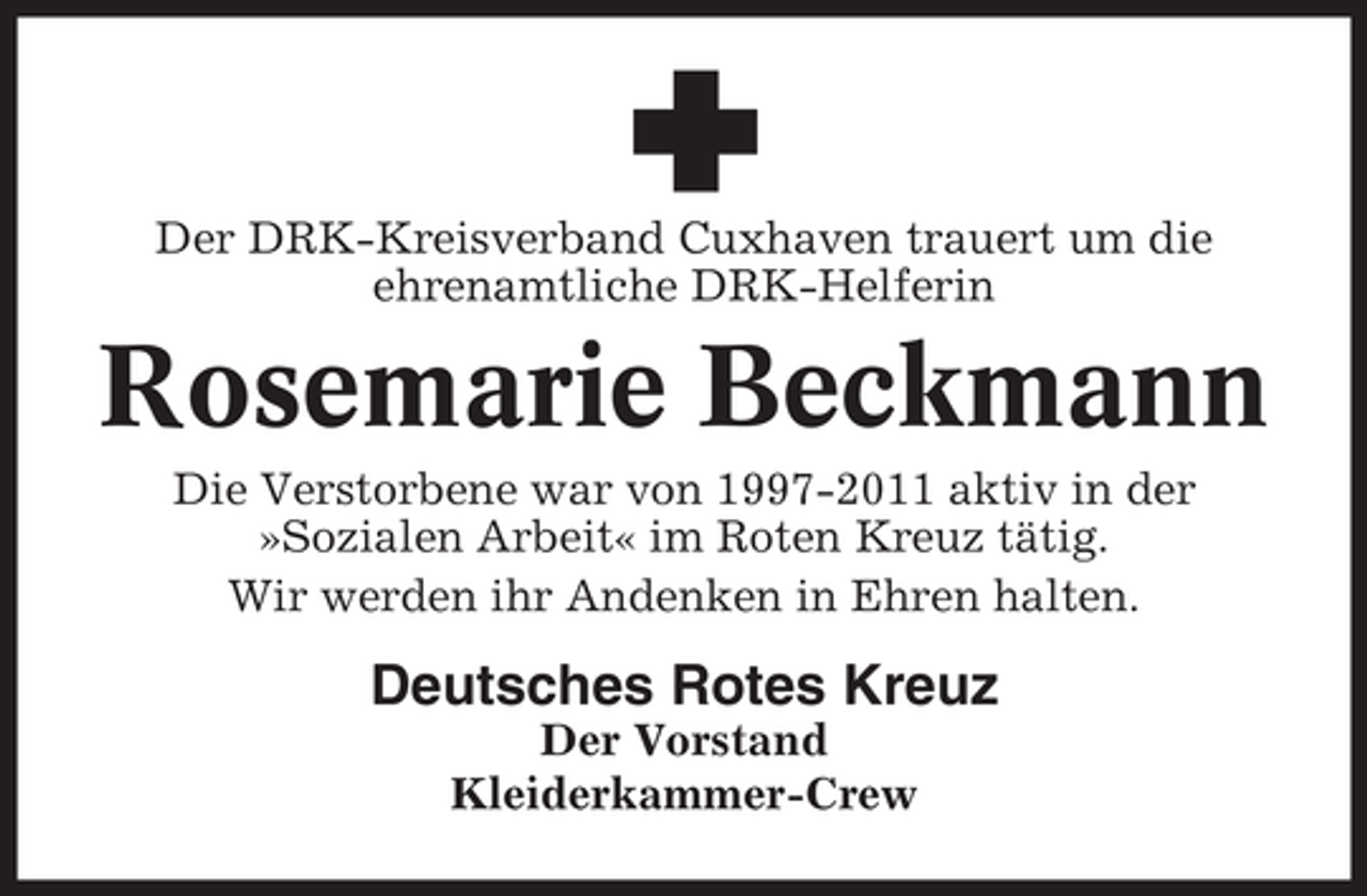 <p>Der DRK-Kreisverband Cuxhaven trauert um die<br />ehrenamtliche DRK-Helferin</p><p>Rosemarie Beckmann<br />Die Verstorbene war von 1997-2011 aktiv in der<br />»Sozialen Arbeit« im Roten Kreuz tätig.<br />Wir werden ihr Andenken in Ehren halten.</p><p>Deutsches Rotes Kreuz<br />Der Vorstand<br />Kleiderkammer-Crew</p>