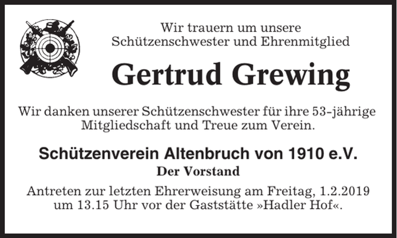 <p>Wir trauern um unsere<br />Schützenschwester und Ehrenmitglied</p><p>Gertrud Grewing<br />Wir danken unserer Schützenschwester für ihre 53-jährige<br />Mitgliedschaft und Treue zum Verein.</p><p>Schützenverein Altenbruch von 1910 e.V.<br />Der Vorstand<br />Antreten zur letzten Ehrerweisung am Freitag, 1.2.2019<br />um 13.15 Uhr vor der Gaststätte »Hadler Hof«.</p>