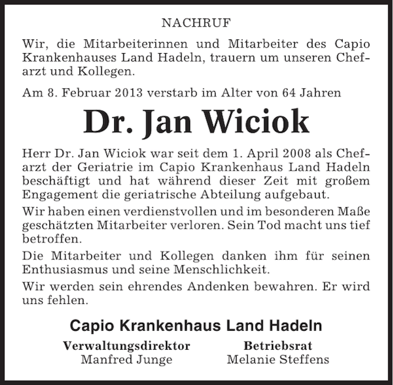 <p>NACHRUF<br />Wir, die Mitarbeiterinnen und Mitarbeiter des Capio<br />Krankenhauses Land Hadeln, trauern um unseren Chefarzt und Kollegen.<br />Am 8. Februar 2013 verstarb im Alter von 64 Jahren</p><p>Dr. Jan Wiciok<br />Herr Dr. Jan Wiciok war seit dem 1. April 2008 als Chefarzt der Geriatrie im Capio Krankenhaus Land Hadeln<br />beschäftigt und hat während dieser Zeit mit großem<br />Engagement die geriatrische Abteilung aufgebaut.<br />Wir haben einen verdienstvollen und im besonderen Maße<br />geschätzten Mitarbeiter verloren. Sein Tod macht uns tief<br />betroffen.<br />Die Mitarbeiter und Kollegen danken ihm für seinen<br />Enthusiasmus und seine Menschlichkeit.<br />Wir werden sein ehrendes Andenken bewahren. Er wird<br />uns fehlen.</p><p>Capio Krankenhaus Land Hadeln<br />Verwaltungsdirektor<br />Manfred Junge</p><p>Betriebsrat<br />Melanie Steffens</p>