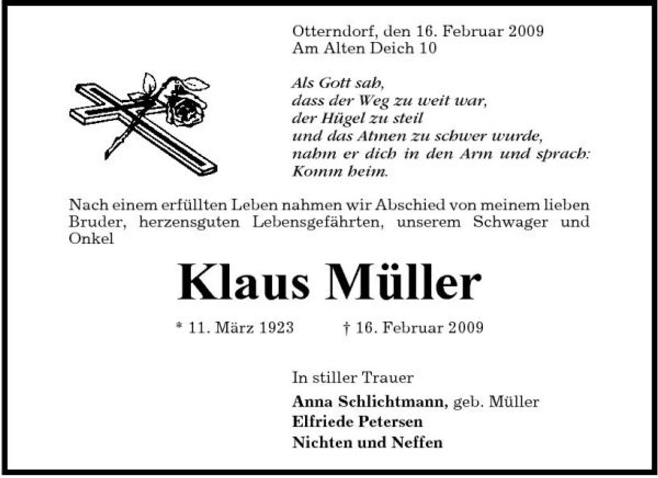 <p>Otterndorf, den 16. Februar 2009 Am Alten Deich 10</p><p>Als Gott sah, dass der Weg zu weit war, der Hügel zu steil und das Atmen zu schwer wurde, nahm er dich in den Arm und sprach: Komm heim.<br />Nach einem erfüllten Leben nahmen wir Abschied von meinem lieben Bruder, herzensguten Lebensgefährten, unserem Schwager und Onkel</p><p>Klaus Müller<br />* 11. März 1923 † 16. Februar 2009 In stiller Trauer Anna Schlichtmann, geb. Müller Elfriede Petersen Nichten und Neffen</p>