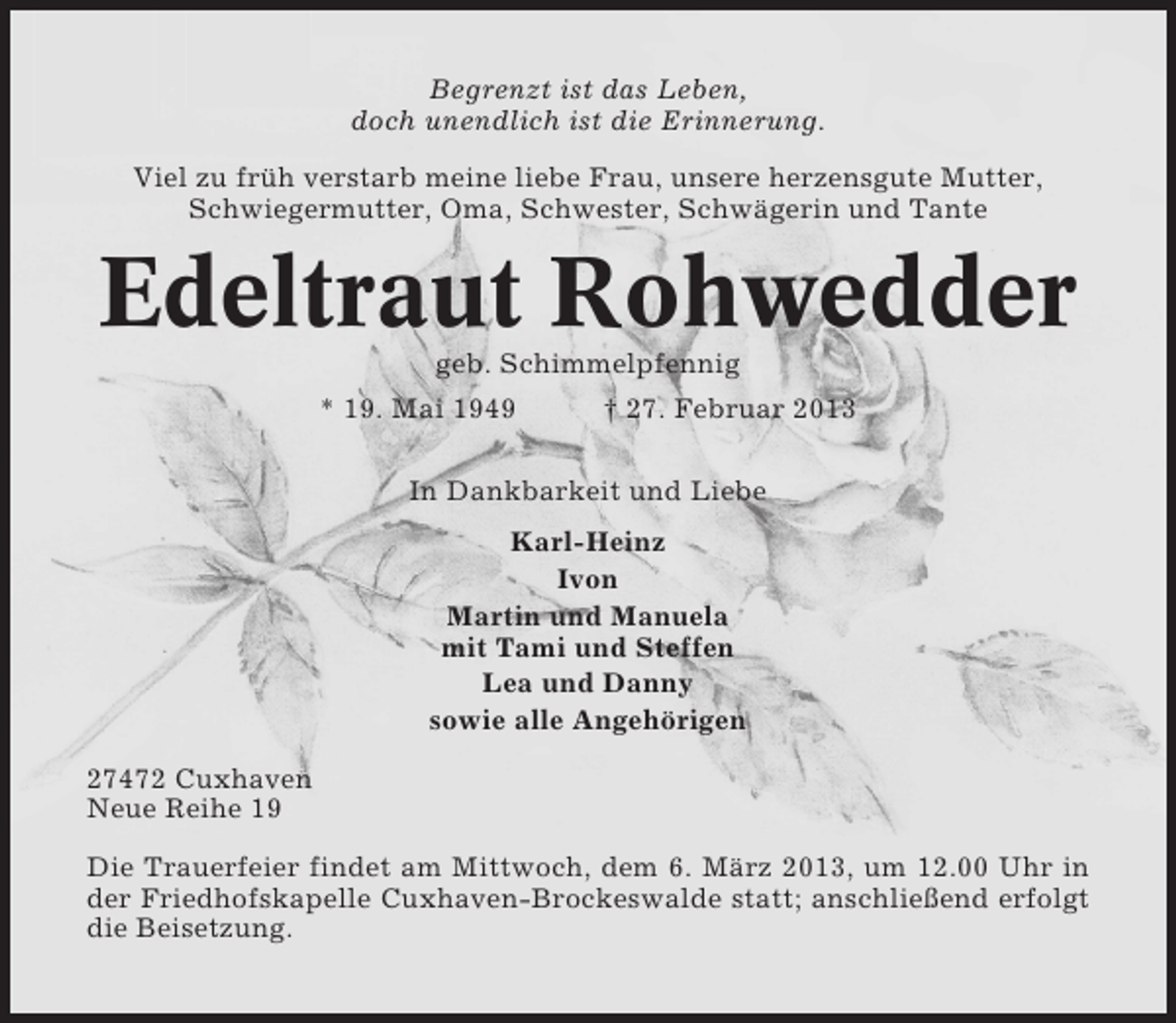 <p>Begrenzt ist das Leben,<br />doch unendlich ist die Erinnerung.<br />Viel zu früh verstarb meine liebe Frau, unsere herzensgute Mutter,<br />Schwiegermutter, Oma, Schwester, Schwägerin und Tante</p><p>Edeltraut Rohwedder<br />geb. Schimmelpfennig<br />* 19. Mai 1949<br />† 27. Februar 2013<br />In Dankbarkeit und Liebe<br />Karl-Heinz<br />Ivon<br />Martin und Manuela<br />mit Tami und Steffen<br />Lea und Danny<br />sowie alle Angehörigen<br />27472 Cuxhaven<br />Neue Reihe 19<br />Die Trauerfeier findet am Mittwoch, dem 6. März 2013, um 12.00 Uhr in<br />der Friedhofskapelle Cuxhaven-Brockeswalde statt; anschließend erfolgt<br />die Beisetzung.</p>